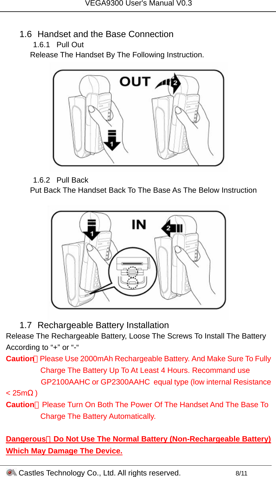 VEGA9300 User&apos;s Manual V0.3 Castles Technology Co., Ltd. All rights reserved.        8/11  1.6  Handset and the Base Connection 1.6.1 Pull Out Release The Handset By The Following Instruction.  1.6.2 Pull Back Put Back The Handset Back To The Base As The Below Instruction   1.7  Rechargeable Battery Installation Release The Rechargeable Battery, Loose The Screws To Install The Battery According to “+” or “-“ Caution：Please Use 2000mAh Rechargeable Battery. And Make Sure To Fully             Charge The Battery Up To At Least 4 Hours. Recommand use        GP2100AAHC or GP2300AAHC  equal type (low internal Resistance &lt; 25mΩ) Caution：Please Turn On Both The Power Of The Handset And The Base To Charge The Battery Automatically.   Dangerous：Do Not Use The Normal Battery (Non-Rechargeable Battery) Which May Damage The Device. 