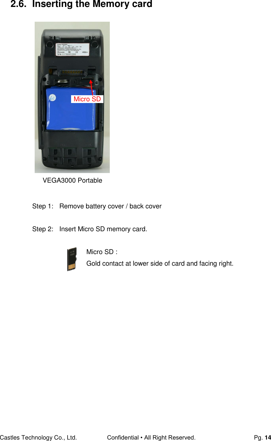 Castles Technology Co., Ltd. Confidential • All Right Reserved.  Pg. 14 2.6.  Inserting the Memory card                      Step 1:  Remove battery cover / back cover  Step 2:  Insert Micro SD memory card.  Micro SD : Gold contact at lower side of card and facing right.      Micro SD VEGA3000 Portable 
