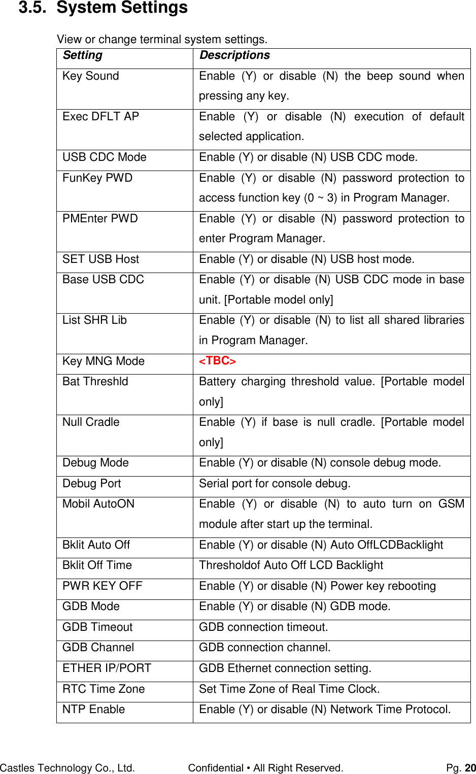 Castles Technology Co., Ltd. Confidential • All Right Reserved.  Pg. 20 3.5.  System Settings View or change terminal system settings. Setting Descriptions Key Sound Enable  (Y)  or  disable  (N)  the  beep  sound  when pressing any key. Exec DFLT AP Enable  (Y)  or  disable  (N)  execution  of  default selected application. USB CDC Mode Enable (Y) or disable (N) USB CDC mode. FunKey PWD Enable  (Y)  or  disable  (N)  password  protection  to access function key (0 ~ 3) in Program Manager. PMEnter PWD Enable  (Y)  or  disable  (N)  password  protection  to enter Program Manager. SET USB Host Enable (Y) or disable (N) USB host mode. Base USB CDC Enable (Y) or disable (N) USB CDC mode in base unit. [Portable model only] List SHR Lib Enable (Y) or disable (N) to list all shared libraries in Program Manager. Key MNG Mode &lt;TBC&gt; Bat Threshld Battery  charging  threshold  value.  [Portable  model only] Null Cradle Enable  (Y)  if  base  is  null  cradle.  [Portable  model only] Debug Mode Enable (Y) or disable (N) console debug mode. Debug Port Serial port for console debug. Mobil AutoON Enable  (Y)  or  disable  (N)  to  auto  turn  on  GSM module after start up the terminal. Bklit Auto Off Enable (Y) or disable (N) Auto OffLCDBacklight Bklit Off Time Thresholdof Auto Off LCD Backlight PWR KEY OFF Enable (Y) or disable (N) Power key rebooting GDB Mode Enable (Y) or disable (N) GDB mode. GDB Timeout GDB connection timeout. GDB Channel GDB connection channel. ETHER IP/PORT GDB Ethernet connection setting. RTC Time Zone Set Time Zone of Real Time Clock. NTP Enable Enable (Y) or disable (N) Network Time Protocol. 