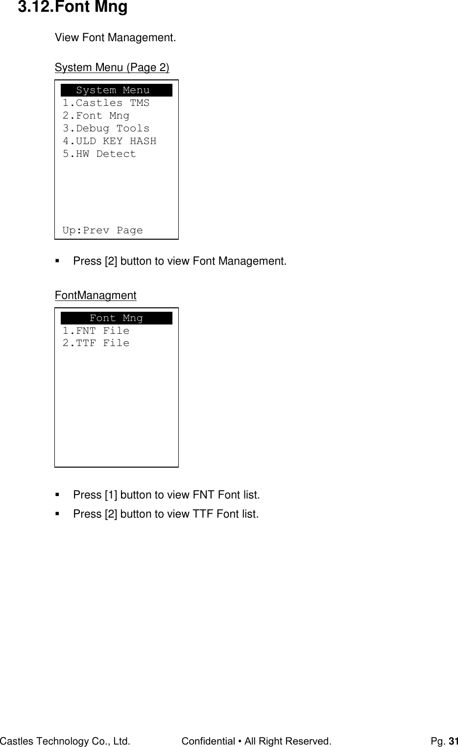 Castles Technology Co., Ltd. Confidential • All Right Reserved.  Pg. 31 3.12. Font Mng View Font Management.  System Menu (Page 2)            Press [2] button to view Font Management.  FontManagment             Press [1] button to view FNT Font list.   Press [2] button to view TTF Font list.                 Font Mng 1.FNT File 2.TTF File   System Menu 1.Castles TMS 2.Font Mng 3.Debug Tools 4.ULD KEY HASH 5.HW Detect      Up:Prev Page  