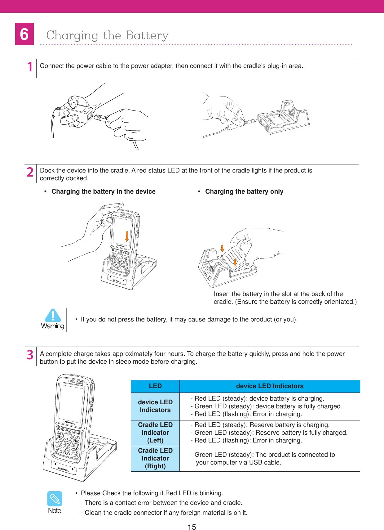 156Charging the Battery123Connect the power cable to the power adapter, then connect it with the cradle&rsquo;s plug-in area.Dock the device into the cradle. A red status LED at the front of the cradle lights if the product iscorrectly docked.A complete charge takes approximately four hours. To charge the battery quickly, press and hold the power button to put the device in sleep mode before charging.Insert the battery in the slot at the back of thecradle. (Ensure the battery is correctly orientated.)  If you do not press the battery, it may cause damage to the product (or you).8BSOJOH  Please Check the following if Red LED is blinking. - There is a contact error between the device and cradle. - Clean the cradle connector if any foreign material is on it./PUF  Charging the battery in the device   Charging the battery onlyLED device LED Indicatorsdevice LEDIndicators- Red LED (steady): device battery is charging.- Green LED (steady): device battery is fully charged.- Red LED (flashing): Error in charging.Cradle LEDIndicator(Left)- Red LED (steady): Reserve battery is charging.- Green LED (steady): Reserve battery is fully charged.- Red LED (flashing): Error in charging.Cradle LEDIndicator(Right)- Green LED (steady): The product is connected to   your computer via USB cable.