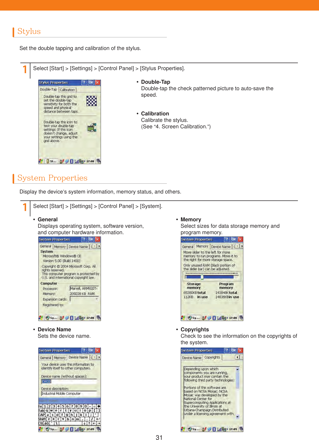 31StylusSystem PropertiesSet the double tapping and calibration of the stylus.Display the device&rsquo;s system information, memory status, and others.11Select [Start] > [Settings] > [Control Panel] > [Stylus Properties].Select [Start] > [Settings] > [Control Panel] > [System]. Double-TapDouble-tap the check patterned picture to auto-save thespeed. CalibrationCalibrate the stylus.(See &ldquo;4. Screen Calibration.&rdquo;) GeneralDisplays operating system, software version, and computer hardware information. Device NameSets the device name. MemorySelect sizes for data storage memory and program memory. CopyrightsCheck to see the information on the copyrights of the system.