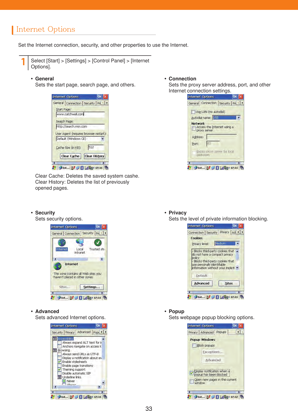 33Internet OptionsSet the Internet connection, security, and other properties to use the Internet.1Select [Start] > [Settings] > [Control Panel] > [Internet Options]. GeneralSets the start page, search page, and others.Clear Cache: Deletes the saved system cashe.Clear History: Deletes the list of previouslyopened pages. SecuritySets security options. AdvancedSets advanced Internet options. ConnectionSets the proxy server address, port, and other Internet connection settings. PrivacySets the level of private information blocking. PopupSets webpage popup blocking options.