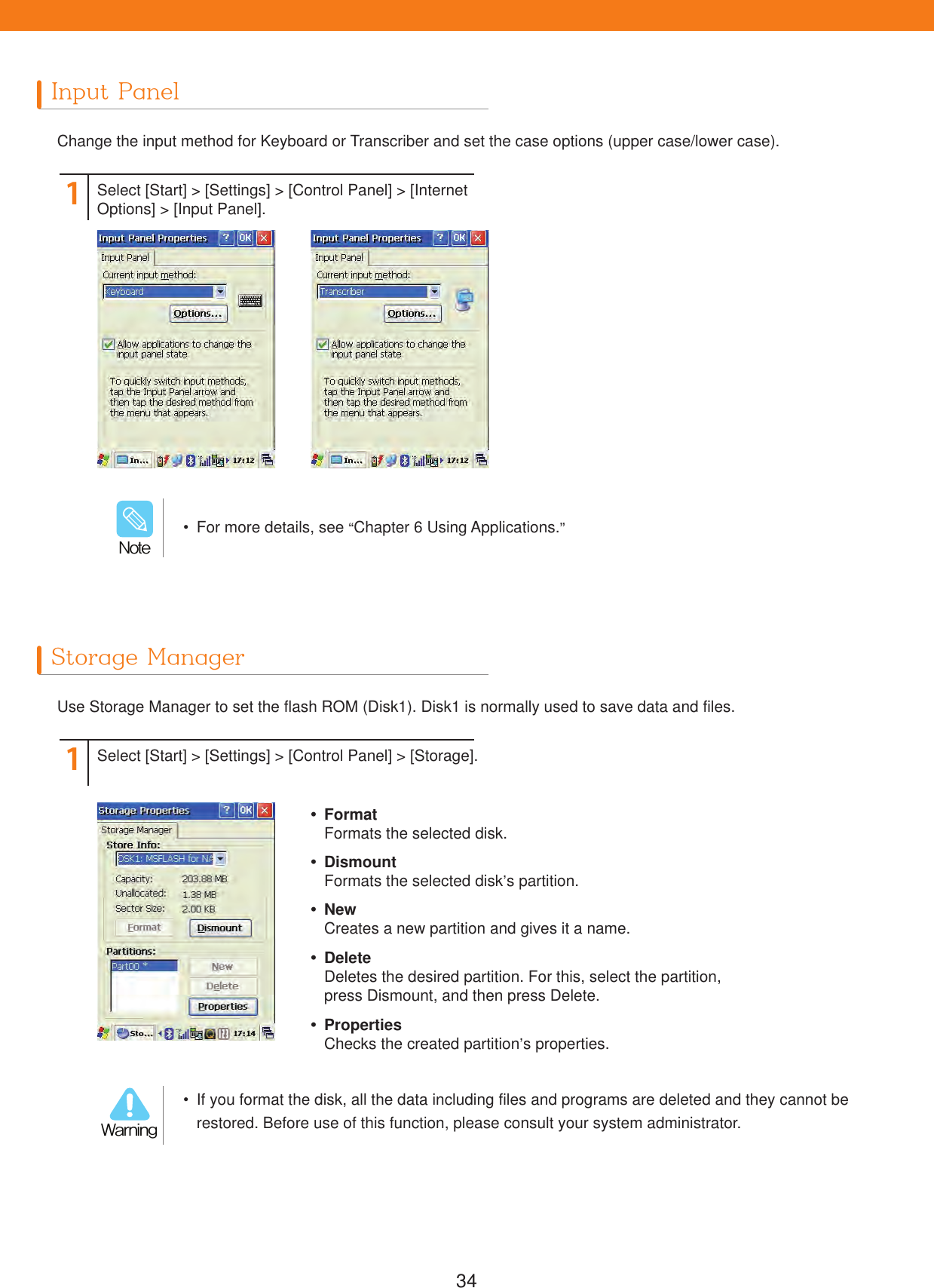 34Input PanelStorage ManagerChange the input method for Keyboard or Transcriber and set the case options (upper case/lower case).Use Storage Manager to set the flash ROM (Disk1). Disk1 is normally used to save data and files.11Select [Start] > [Settings] > [Control Panel] > [Internet Options] > [Input Panel].Select [Start] > [Settings] > [Control Panel] > [Storage]. FormatFormats the selected disk. DismountFormats the selected disk&rsquo;s partition. NewCreates a new partition and gives it a name. PropertiesChecks the created partition&rsquo;s properties. DeleteDeletes the desired partition. For this, select the partition, press Dismount, and then press Delete.  For more details, see &ldquo;Chapter 6 Using Applications.&rdquo;/PUF  If you format the disk, all the data including files and programs are deleted and they cannot be restored. Before use of this function, please consult your system administrator.8BSOJOH