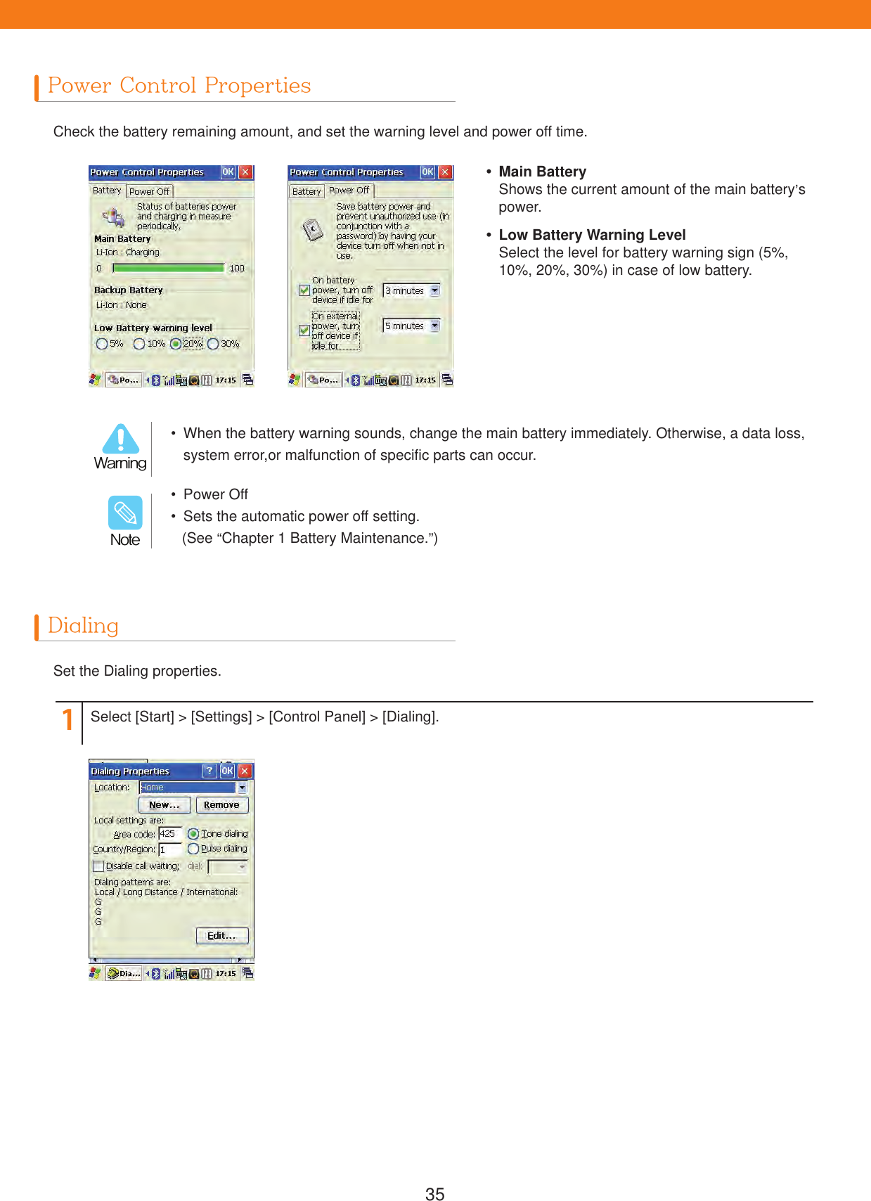 35Power Control PropertiesDialingCheck the battery remaining amount, and set the warning level and power off time.Set the Dialing properties.1Select [Start] > [Settings] > [Control Panel] > [Dialing].  When the battery warning sounds, change the main battery immediately. Otherwise, a data loss, system error,or malfunction of specific parts can occur.8BSOJOH Power Off  Sets the automatic power off setting.(See &ldquo;Chapter 1 Battery Maintenance.&rdquo;)/PUF Main BatteryShows the current amount of the main battery&rsquo;s power.  Low Battery Warning LevelSelect the level for battery warning sign (5%, 10%, 20%, 30%) in case of low battery.