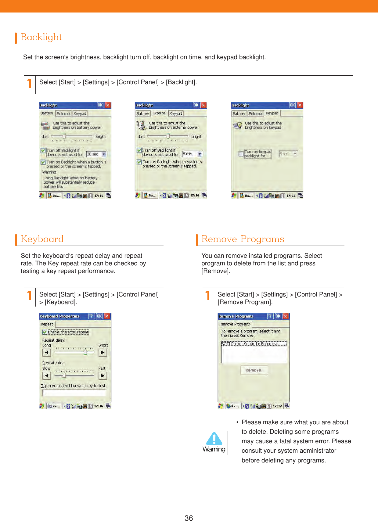 36BacklightKeyboard Remove ProgramsSet the screen&rsquo;s brightness, backlight turn off, backlight on time, and keypad backlight.Set the keyboard&rsquo;s repeat delay and repeat rate. The Key repeat rate can be checked by testing a key repeat performance.You can remove installed programs. Select program to delete from the list and press [Remove].11 1Select [Start] > [Settings] > [Control Panel] > [Backlight].Select [Start] > [Settings] > [Control Panel] > [Keyboard]. Select [Start] > [Settings] > [Control Panel] > [Remove Program].  Please make sure what you are about to delete. Deleting some programs may cause a fatal system error. Please consult your system administrator before deleting any programs.8BSOJOH