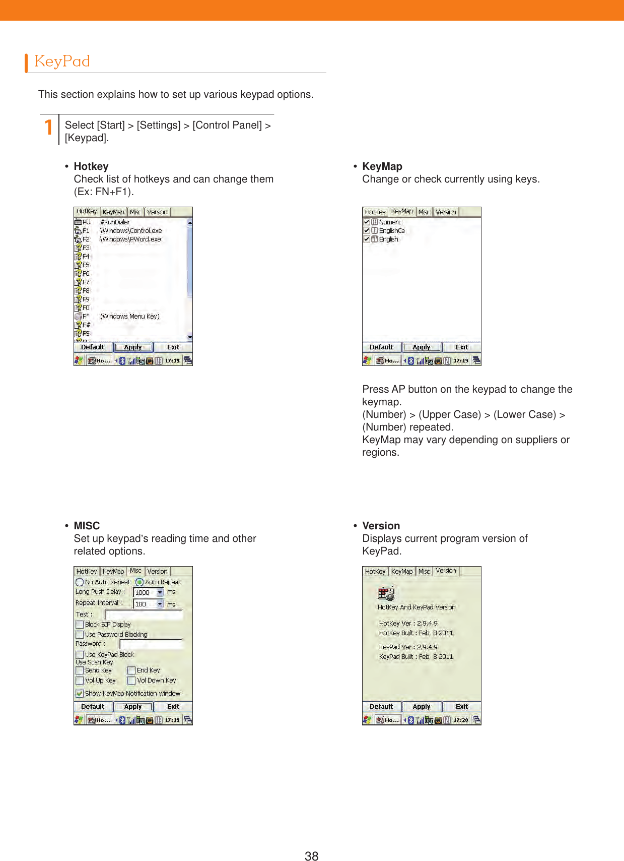 38KeyPadThis section explains how to set up various keypad options.Press AP button on the keypad to change thekeymap.(Number) > (Upper Case) > (Lower Case) > (Number) repeated.KeyMap may vary depending on suppliers or regions.1Select [Start] > [Settings] > [Control Panel] > [Keypad]. HotkeyCheck list of hotkeys and can change them (Ex: FN+F1). MISCSet up keypad&rsquo;s reading time and other related options. KeyMapChange or check currently using keys. VersionDisplays current program version of KeyPad.