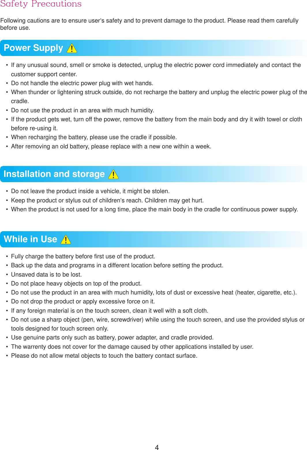 4Safety PrecautionsFollowing cautions are to ensure user&rsquo;s safety and to prevent damage to the product. Please read them carefully before use.  If any unusual sound, smell or smoke is detected, unplug the electric power cord immediately and contact the customer support center.  Do not handle the electric power plug with wet hands.  When thunder or lightening struck outside, do not recharge the battery and unplug the electric power plug of the cradle.  Do not use the product in an area with much humidity.  If the product gets wet, turn off the power, remove the battery from the main body and dry it with towel or cloth before re-using it.  When recharging the battery, please use the cradle if possible.  After removing an old battery, please replace with a new one within a week.  Do not leave the product inside a vehicle, it might be stolen.  Keep the product or stylus out of children&rsquo;s reach. Children may get hurt.   When the product is not used for a long time, place the main body in the cradle for continuous power supply.  Fully charge the battery before first use of the product.  Back up the data and programs in a different location before setting the product.  Unsaved data is to be lost.  Do not place heavy objects on top of the product.  Do not use the product in an area with much humidity, lots of dust or excessive heat (heater, cigarette, etc.).  Do not drop the product or apply excessive force on it.  If any foreign material is on the touch screen, clean it well with a soft cloth.  Do not use a sharp object (pen, wire, screwdriver) while using the touch screen, and use the provided stylus or tools designed for touch screen only.  Use genuine parts only such as battery, power adapter, and cradle provided.  The warrenty does not cover for the damage caused by other applications installed by user.  Please do not allow metal objects to touch the battery contact surface.Power Supply Installation and storage While in Use 