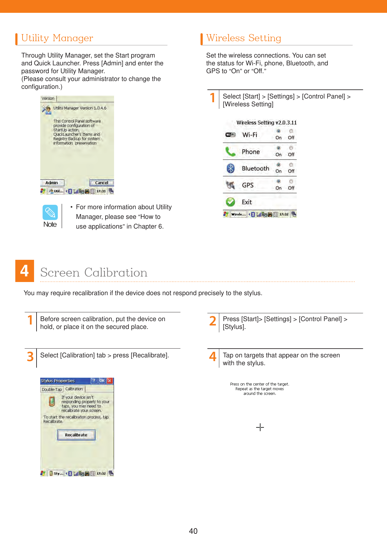40You may require recalibration if the device does not respond precisely to the stylus.Utility Manager Wireless SettingThrough Utility Manager, set the Start program and Quick Launcher. Press [Admin] and enter the password for Utility Manager.(Please consult your administrator to change the configuration.)Set the wireless connections. You can setthe status for Wi-Fi, phone, Bluetooth, andGPS to &ldquo;On&rdquo; or &ldquo;Off.&rdquo;11324Select [Start] > [Settings] > [Control Panel] > [Wireless Setting]Before screen calibration, put the device onhold, or place it on the secured place.Select [Calibration] tab > press [Recalibrate].Press [Start]> [Settings] > [Control Panel] > [Stylus].Tap on targets that appear on the screen with the stylus.  For more information about Utility Manager, please see &ldquo;How to use applications&rdquo; in Chapter 6./PUF4Screen Calibration