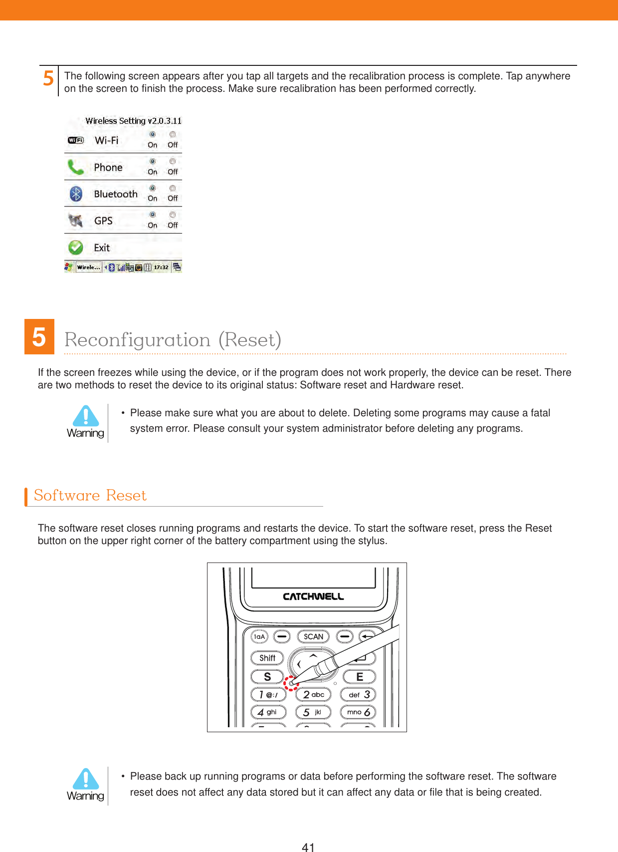 41If the screen freezes while using the device, or if the program does not work properly, the device can be reset. There are two methods to reset the device to its original status: Software reset and Hardware reset.5Reconfiguration (Reset)5The following screen appears after you tap all targets and the recalibration process is complete. Tap anywhere on the screen to finish the process. Make sure recalibration has been performed correctly.  Please make sure what you are about to delete. Deleting some programs may cause a fatal system error. Please consult your system administrator before deleting any programs.8BSOJOH  Please back up running programs or data before performing the software reset. The software reset does not affect any data stored but it can affect any data or file that is being created.8BSOJOHSoftware ResetThe software reset closes running programs and restarts the device. To start the software reset, press the Reset button on the upper right corner of the battery compartment using the stylus.