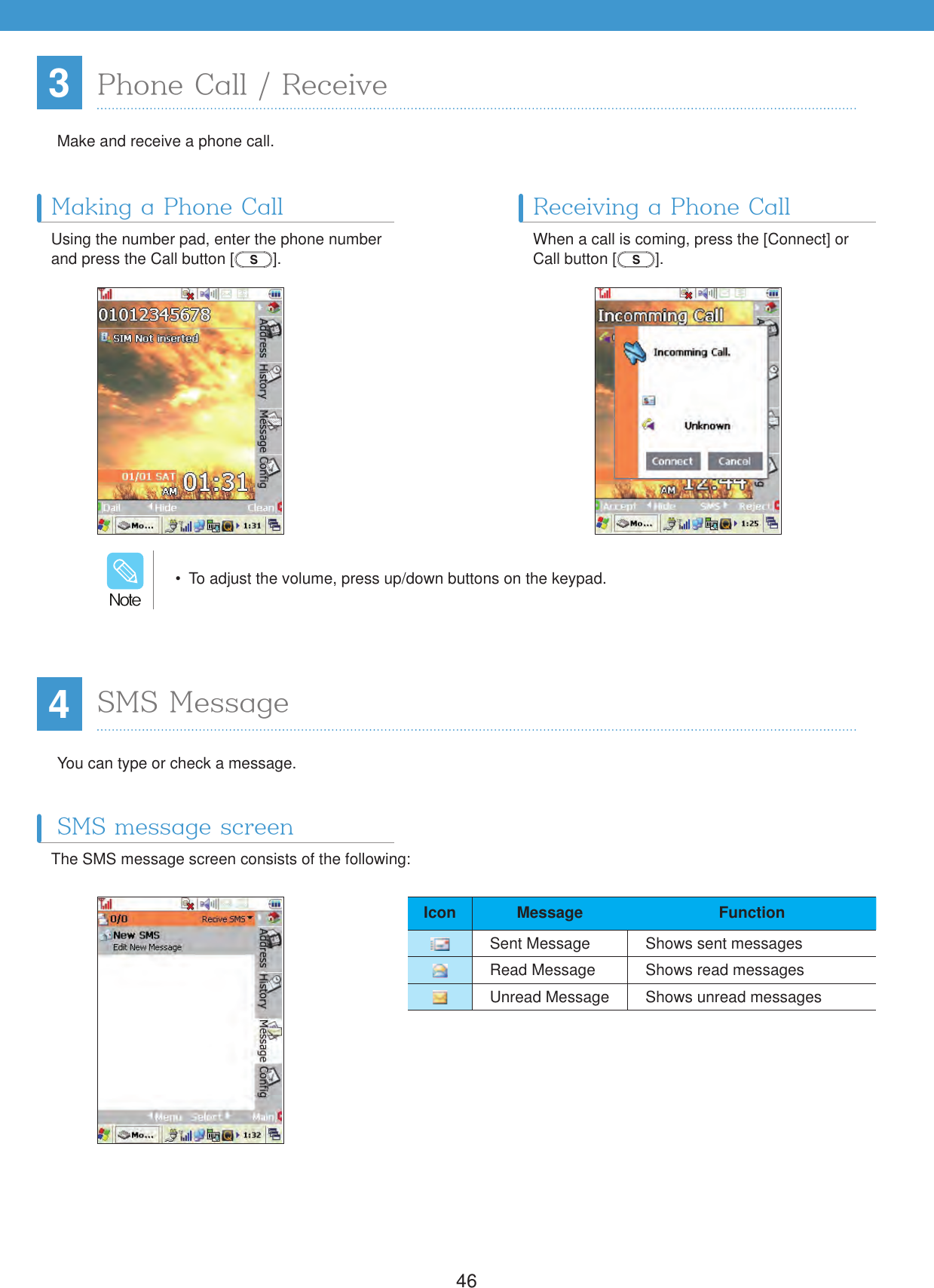 4634Phone Call / ReceiveMaking a Phone Call Receiving a Phone Call Make and receive a phone call.You can type or check a message.Using the number pad, enter the phone number and press the Call button [ ].The SMS message screen consists of the following:When a call is coming, press the [Connect] or Call button [ ].  To adjust the volume, press up/down buttons on the keypad./PUFIcon Message FunctionSent Message Shows sent messagesRead Message Shows read messagesUnread Message Shows unread messagesSMS MessageSMS message screen