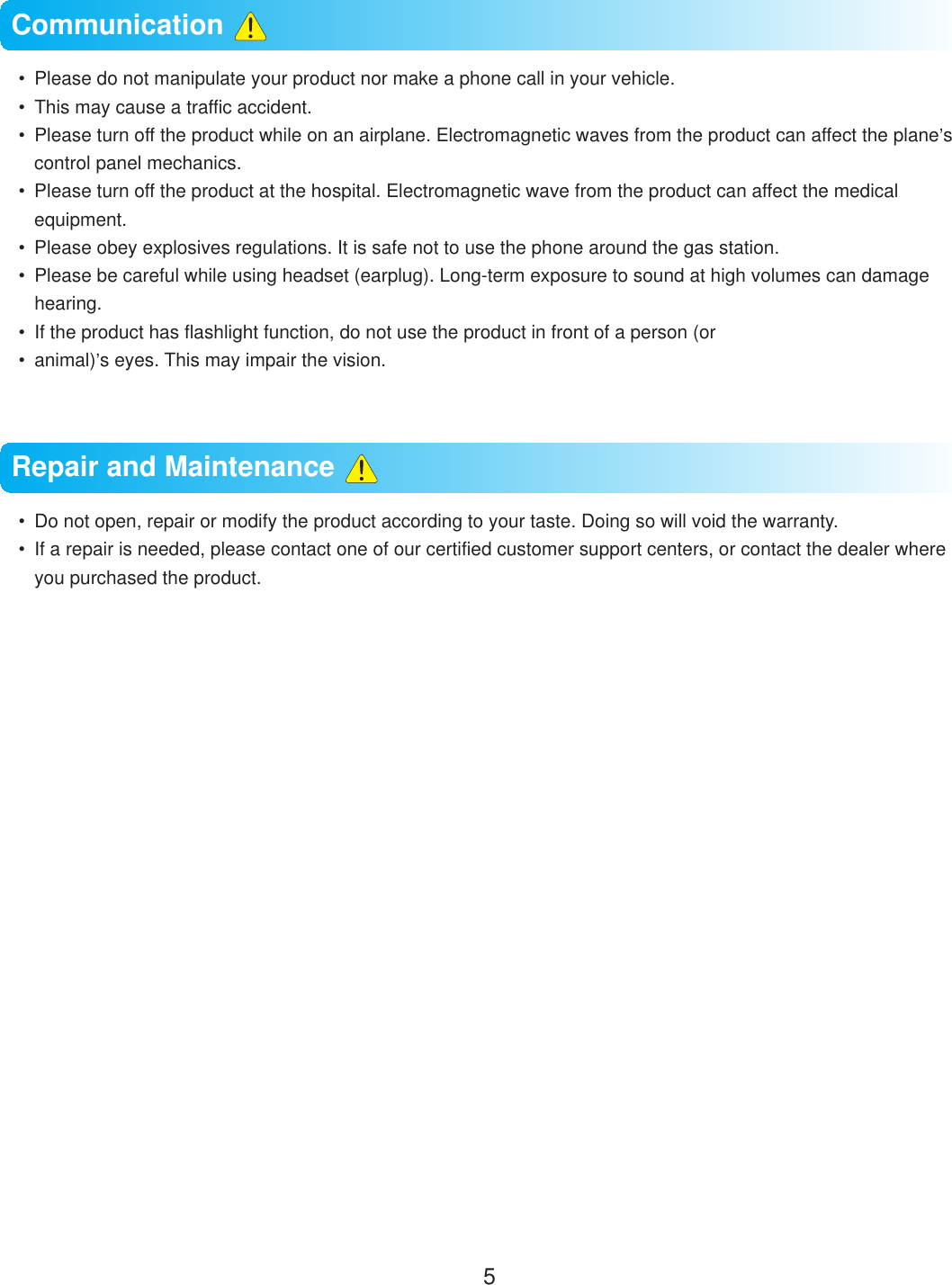 5  Please do not manipulate your product nor make a phone call in your vehicle.  This may cause a traffic accident.  Please turn off the product while on an airplane. Electromagnetic waves from the product can affect the plane&rsquo;s control panel mechanics.  Please turn off the product at the hospital. Electromagnetic wave from the product can affect the medical equipment.  Please obey explosives regulations. It is safe not to use the phone around the gas station.  Please be careful while using headset (earplug). Long-term exposure to sound at high volumes can damage hearing.  If the product has flashlight function, do not use the product in front of a person (or animal)&rsquo;s eyes. This may impair the vision.  Do not open, repair or modify the product according to your taste. Doing so will void the warranty.  If a repair is needed, please contact one of our certified customer support centers, or contact the dealer where you purchased the product.Communication Repair and Maintenance 