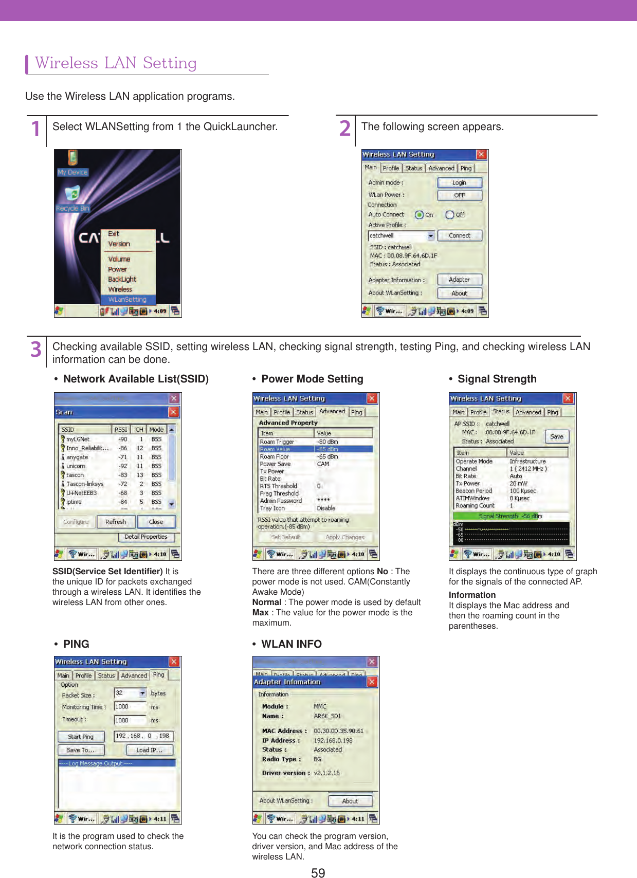 59132Select WLANSetting from 1 the QuickLauncher.Checking available SSID, setting wireless LAN, checking signal strength, testing Ping, and checking wireless LAN information can be done.SSID(Service Set Identifier) It is the unique ID for packets exchanged through a wireless LAN. It identifies the wireless LAN from other ones.It is the program used to check the network connection status. You can check the program version, driver version, and Mac address of the wireless LAN.There are three different options No : The power mode is not used. CAM(Constantly Awake Mode)Normal : The power mode is used by default Max : The value for the power mode is the maximum.It displays the continuous type of graph for the signals of the connected AP.InformationIt displays the Mac address andthen the roaming count in theparentheses.The following screen appears.Wireless LAN SettingUse the Wireless LAN application programs. Network Available List(SSID) PING  Power Mode Setting WLAN INFO Signal Strength