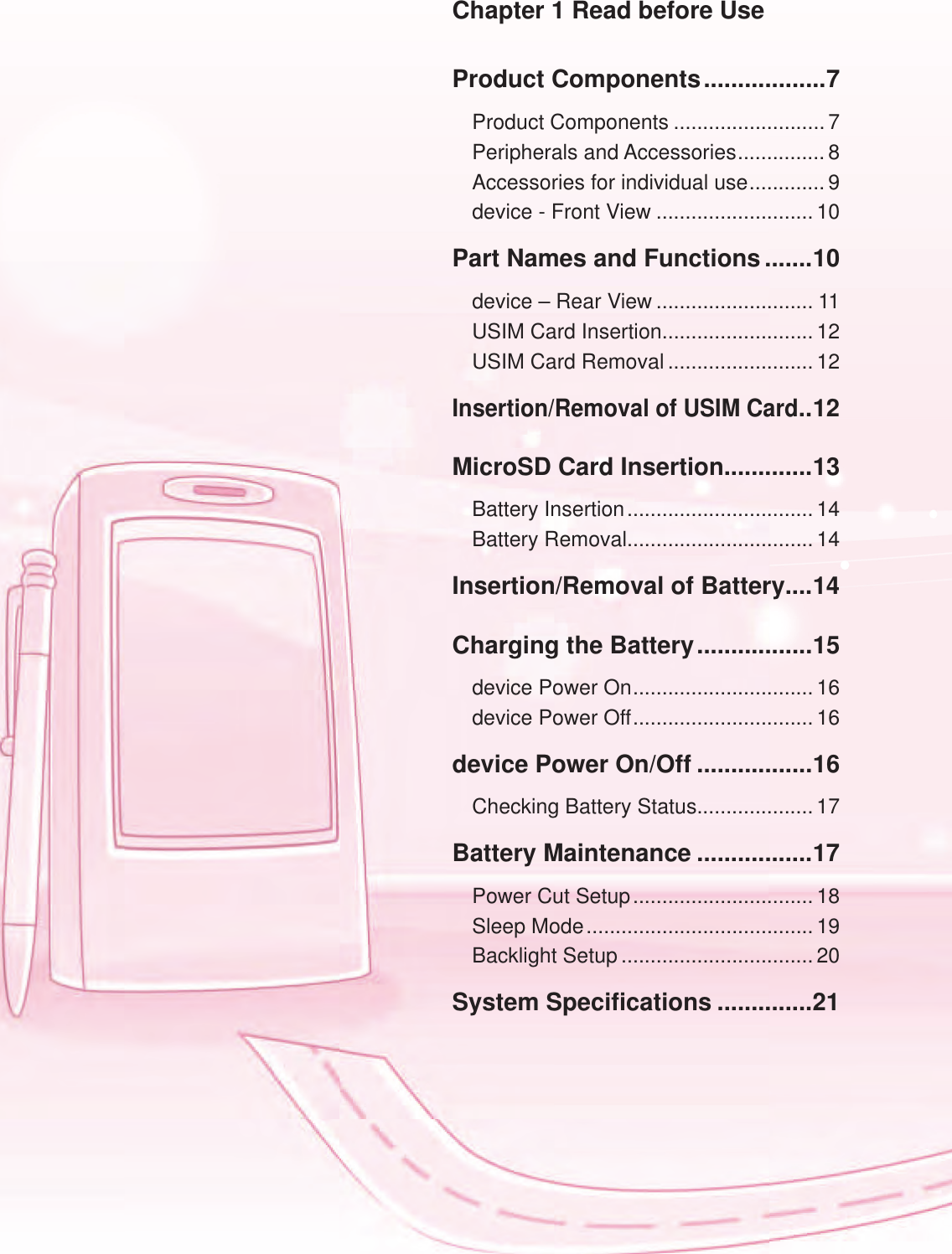 Product Components ..................7Product Components ..........................7Peripherals and Accessories ............... 8Accessories for individual use ............. 9device - Front View ...........................10Part Names and Functions .......10device &ndash; Rear View ........................... 11USIM Card Insertion.......................... 12USIM Card Removal .........................12Insertion/Removal of USIM Card ..12MicroSD Card Insertion .............13Battery Insertion ................................ 14Battery Removal................................ 14Insertion/Removal of Battery....14Charging the Battery .................15device Power On ............................... 16device Power Off ............................... 16device Power On/Off .................16Checking Battery Status.................... 17Battery Maintenance .................17Power Cut Setup ............................... 18Sleep Mode ....................................... 19Backlight Setup ................................. 20System Specifications ..............21Chapter 1 Read before Use