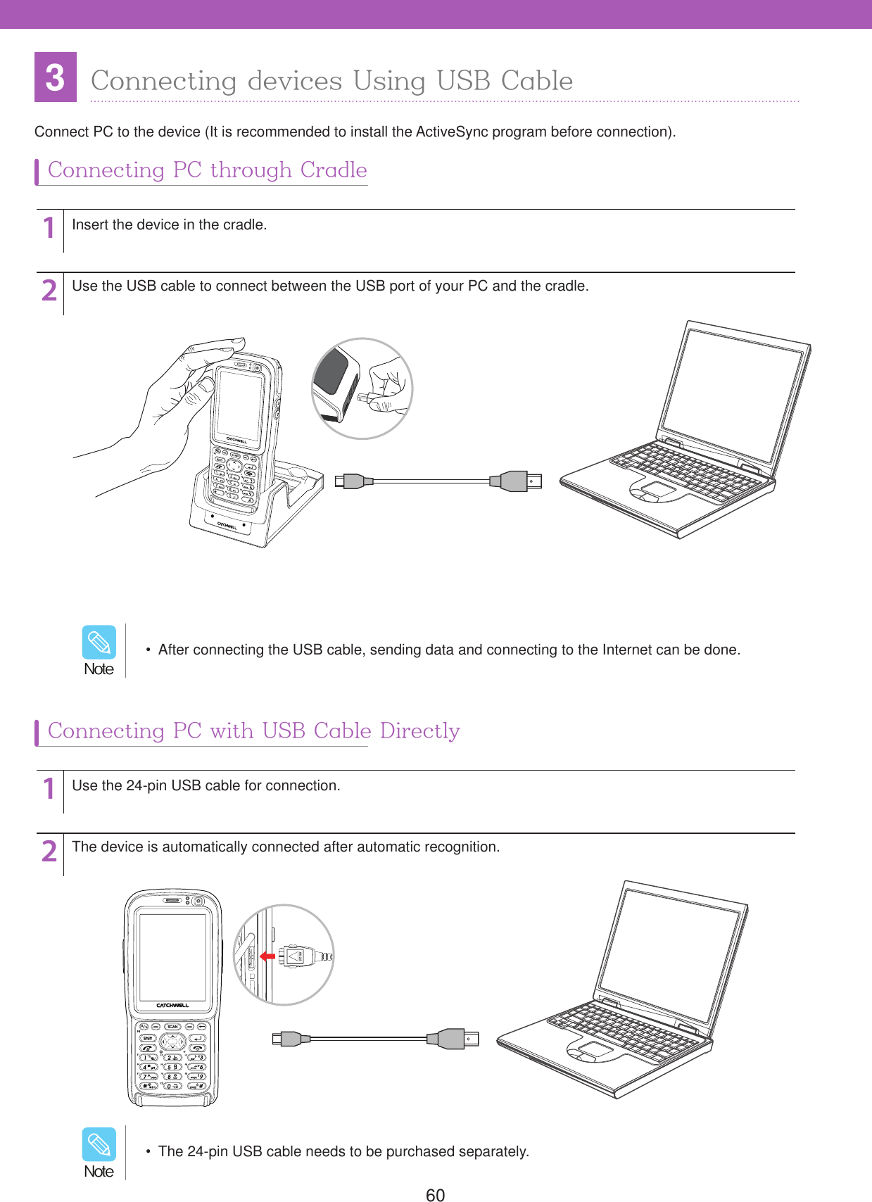 603Connecting devices Using USB CableConnect PC to the device (It is recommended to install the ActiveSync program before connection).Connecting PC through CradleConnecting PC with USB Cable Directly1122Insert the device in the cradle.Use the 24-pin USB cable for connection.Use the USB cable to connect between the USB port of your PC and the cradle.The device is automatically connected after automatic recognition.  After connecting the USB cable, sending data and connecting to the Internet can be done./PUF  The 24-pin USB cable needs to be purchased separately./PUF