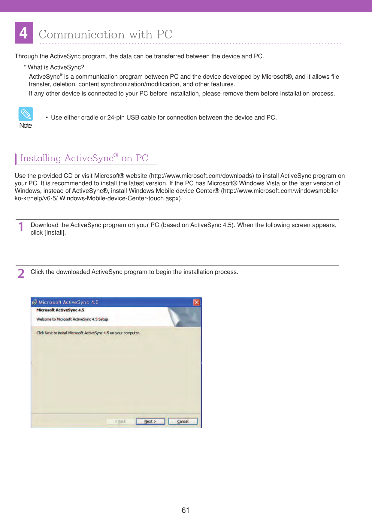 614Communication with PCThrough the ActiveSync program, the data can be transferred between the device and PC.* What is ActiveSync?ActiveSync&reg; is a communication program between PC and the device developed by Microsoft&reg;, and it allows file transfer, deletion, content synchronization/modification, and other features.If any other device is connected to your PC before installation, please remove them before installation process.Use the provided CD or visit Microsoft&reg; website (http://www.microsoft.com/downloads) to install ActiveSync program on your PC. It is recommended to install the latest version. If the PC has Microsoft&reg; Windows Vista or the later version of Windows, instead of ActiveSync&reg;, install Windows Mobile device Center&reg; (http://www.microsoft.com/windowsmobile/ ko-kr/help/v6-5/ Windows-Mobile-device-Center-touch.aspx).12Download the ActiveSync program on your PC (based on ActiveSync 4.5). When the following screen appears, click [Install].Click the downloaded ActiveSync program to begin the installation process.  Use either cradle or 24-pin USB cable for connection between the device and PC./PUFInstalling ActiveSync&reg; on PC