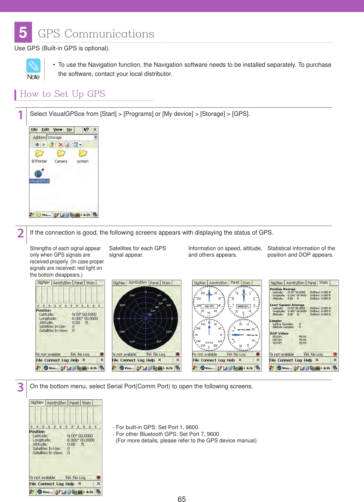 655GPS CommunicationsUse GPS (Built-in GPS is optional).How to Set Up GPS123Select VisualGPSce from [Start] > [Programs] or [My device] > [Storage] > [GPS].If the connection is good, the following screens appears with displaying the status of GPS.Strengths of each signal appear only when GPS signals are received properly. (In case proper signals are received: red light on the bottom disappears.)Satellites for each GPSsignal appear. Information on speed, altitude, and others appears. Statistical information of the position and DOP appears.On the bottom menu, select Serial Port(Comm Port) to open the following screens.- For built-in GPS: Set Port 1, 9600. - For other Bluetooth GPS: Set Port 7, 9600   (For more details, please refer to the GPS device manual)  To use the Navigation function, the Navigation software needs to be installed separately. To purchase the software, contact your local distributor./PUF