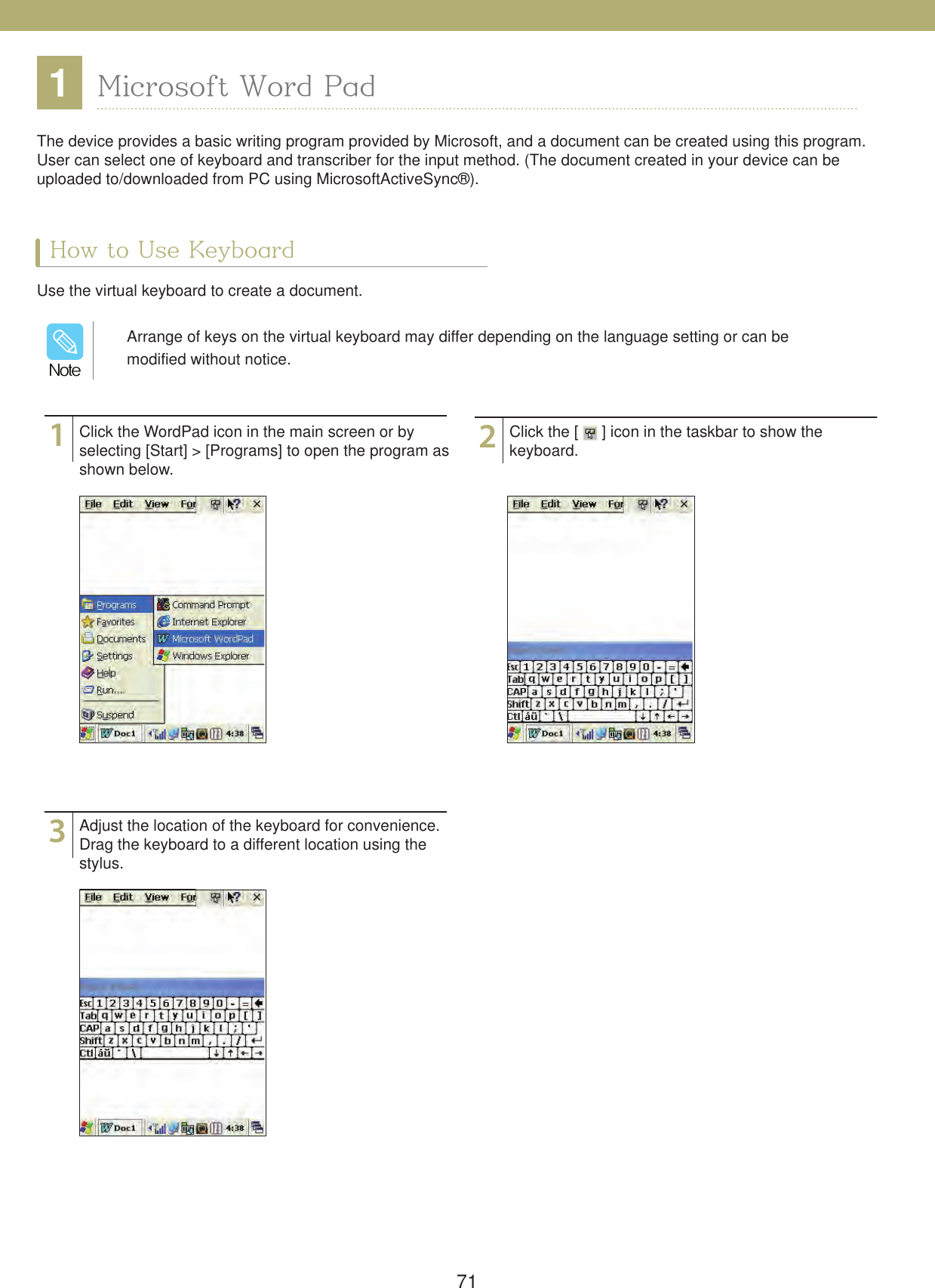 711Microsoft Word PadHow to Use KeyboardThe device provides a basic writing program provided by Microsoft, and a document can be created using this program. User can select one of keyboard and transcriber for the input method. (The document created in your device can be uploaded to/downloaded from PC using MicrosoftActiveSync&reg;).Use the virtual keyboard to create a document.132Click the WordPad icon in the main screen or by selecting [Start] > [Programs] to open the program as shown below.Adjust the location of the keyboard for convenience. Drag the keyboard to a different location using the stylus.Click the [   ] icon in the taskbar to show thekeyboard.Arrange of keys on the virtual keyboard may differ depending on the language setting or can be modified without notice./PUF