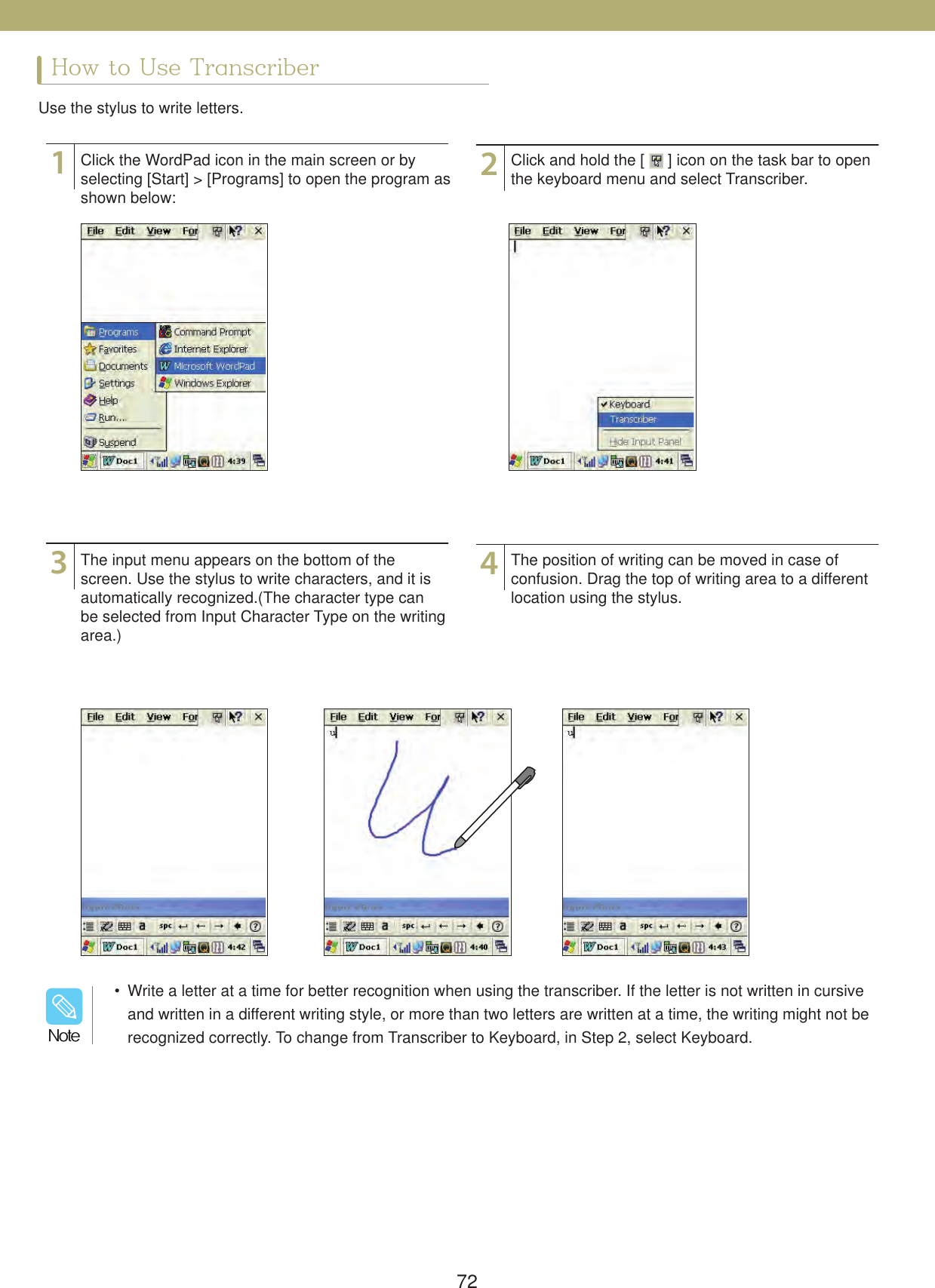 72How to Use TranscriberUse the stylus to write letters.1324Click the WordPad icon in the main screen or by selecting [Start] > [Programs] to open the program as shown below:The input menu appears on the bottom of the screen. Use the stylus to write characters, and it is automatically recognized.(The character type can be selected from Input Character Type on the writing area.)Click and hold the [   ] icon on the task bar to open the keyboard menu and select Transcriber.The position of writing can be moved in case of confusion. Drag the top of writing area to a different location using the stylus.  Write a letter at a time for better recognition when using the transcriber. If the letter is not written in cursive and written in a different writing style, or more than two letters are written at a time, the writing might not be recognized correctly. To change from Transcriber to Keyboard, in Step 2, select Keyboard./PUF