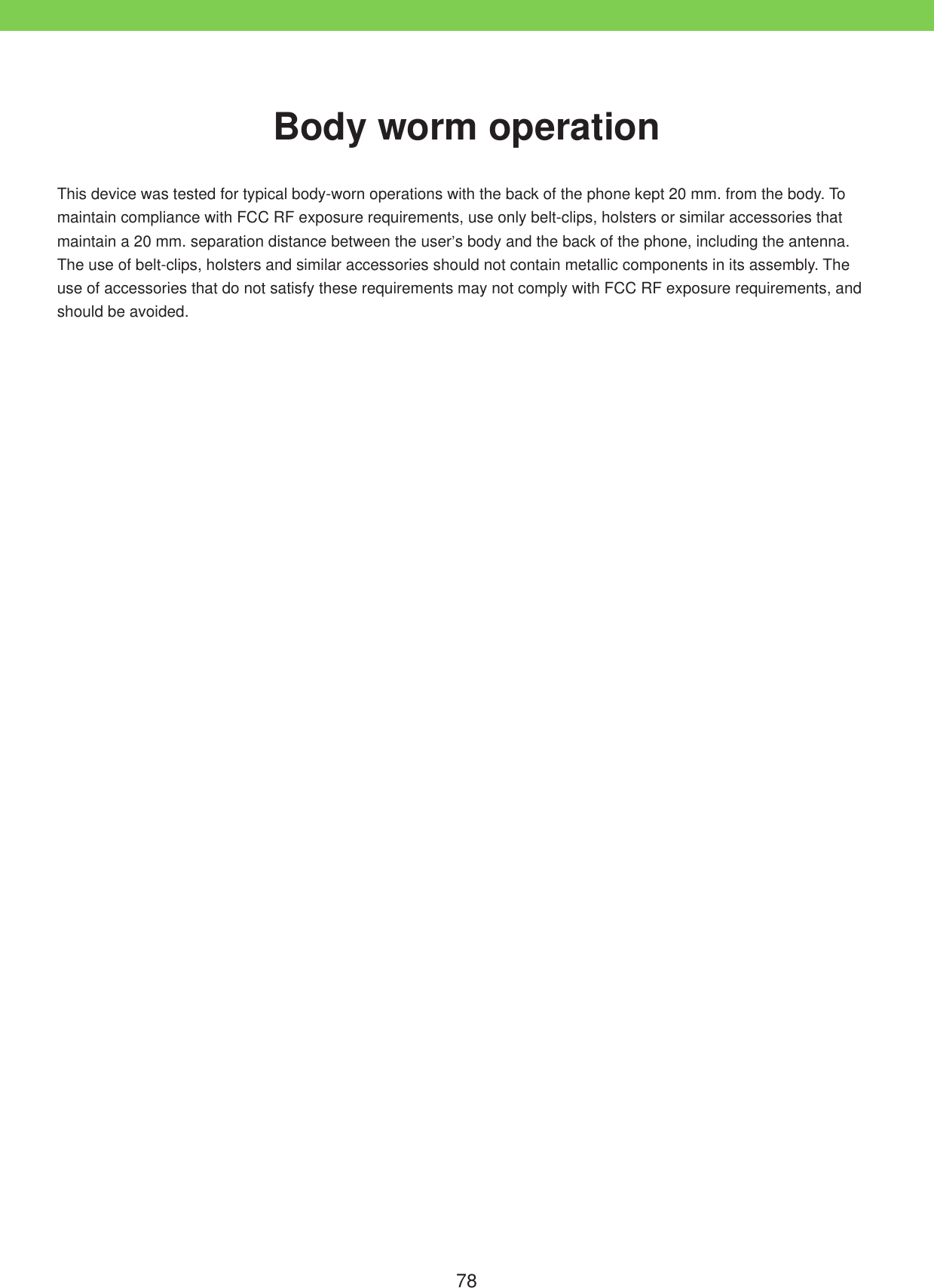 78This device was tested for typical body-worn operations with the back of the phone kept 20 mm. from the body. To maintain compliance with FCC RF exposure requirements, use only belt-clips, holsters or similar accessories that maintain a 20 mm. separation distance between the user&rsquo;s body and the back of the phone, including the antenna. The use of belt-clips, holsters and similar accessories should not contain metallic components in its assembly. The use of accessories that do not satisfy these requirements may not comply with FCC RF exposure requirements, and should be avoided.Body worm operation