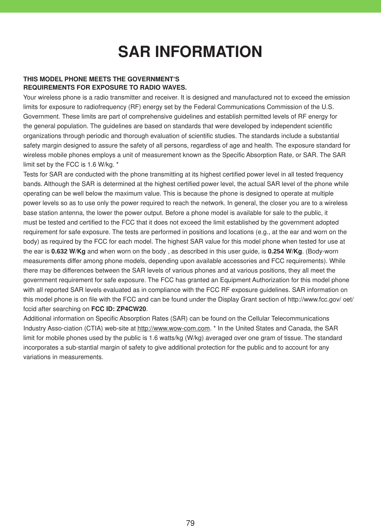 79THIS MODEL PHONE MEETS THE GOVERNMENT&rsquo;SREQUIREMENTS FOR EXPOSURE TO RADIO WAVES.Your wireless phone is a radio transmitter and receiver. It is designed and manufactured not to exceed the emission limits for exposure to radiofrequency (RF) energy set by the Federal Communications Commission of the U.S. Government. These limits are part of comprehensive guidelines and establish permitted levels of RF energy for the general population. The guidelines are based on standards that were developed by independent scientific organizations through periodic and thorough evaluation of scientific studies. The standards include a substantial safety margin designed to assure the safety of all persons, regardless of age and health. The exposure standard for wireless mobile phones employs a unit of measurement known as the Specific Absorption Rate, or SAR. The SAR limit set by the FCC is 1.6 W/kg. * Tests for SAR are conducted with the phone transmitting at its highest certified power level in all tested frequency bands. Although the SAR is determined at the highest certified power level, the actual SAR level of the phone while operating can be well below the maximum value. This is because the phone is designed to operate at multiple power levels so as to use only the power required to reach the network. In general, the closer you are to a wireless base station antenna, the lower the power output. Before a phone model is available for sale to the public, it must be tested and certified to the FCC that it does not exceed the limit established by the government adopted requirement for safe exposure. The tests are performed in positions and locations (e.g., at the ear and worn on the body) as required by the FCC for each model. The highest SAR value for this model phone when tested for use at the ear is 0.632 W/Kg and when worn on the body , as described in this user guide, is 0.254 W/Kg. (Body-worn measurements differ among phone models, depending upon available accessories and FCC requirements). While there may be differences between the SAR levels of various phones and at various positions, they all meet the government requirement for safe exposure. The FCC has granted an Equipment Authorization for this model phone with all reported SAR levels evaluated as in compliance with the FCC RF exposure guidelines. SAR information on this model phone is on file with the FCC and can be found under the Display Grant section of http://www.fcc.gov/ oet/fccid after searching on FCC ID: ZP4CW20.Additional information on Specific Absorption Rates (SAR) can be found on the Cellular Telecommunications Industry Asso-ciation (CTIA) web-site at http://www.wow-com.com. * In the United States and Canada, the SAR limit for mobile phones used by the public is 1.6 watts/kg (W/kg) averaged over one gram of tissue. The standard incorporates a sub-stantial margin of safety to give additional protection for the public and to account for any variations in measurements.SAR INFORMATION