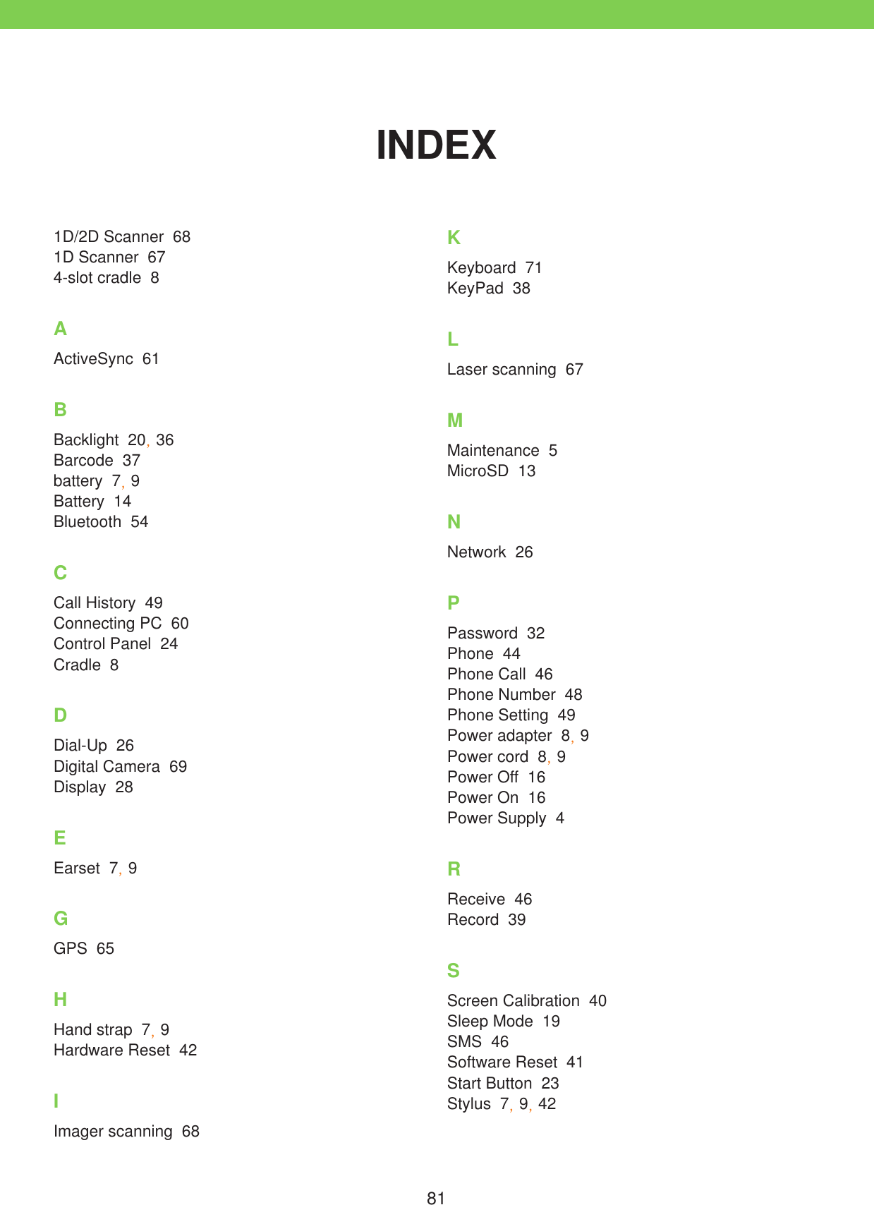 81INDEX1D/2D Scanner  681D Scanner  674-slot cradle  8AActiveSync  61BBacklight  20, 36Barcode  37battery  7, 9Battery  14Bluetooth  54CCall History  49Connecting PC  60Control Panel  24Cradle  8DDial-Up  26Digital Camera  69Display  28EEarset  7, 9GGPS  65HHand strap  7, 9Hardware Reset  42IImager scanning  68KKeyboard  71KeyPad  38LLaser scanning  67MMaintenance  5MicroSD  13NNetwork  26PPassword  32Phone  44Phone Call  46Phone Number  48Phone Setting  49Power adapter  8, 9Power cord  8, 9Power Off  16Power On  16Power Supply  4RReceive  46Record  39SScreen Calibration  40Sleep Mode  19SMS  46Software Reset  41Start Button  23Stylus  7, 9, 42