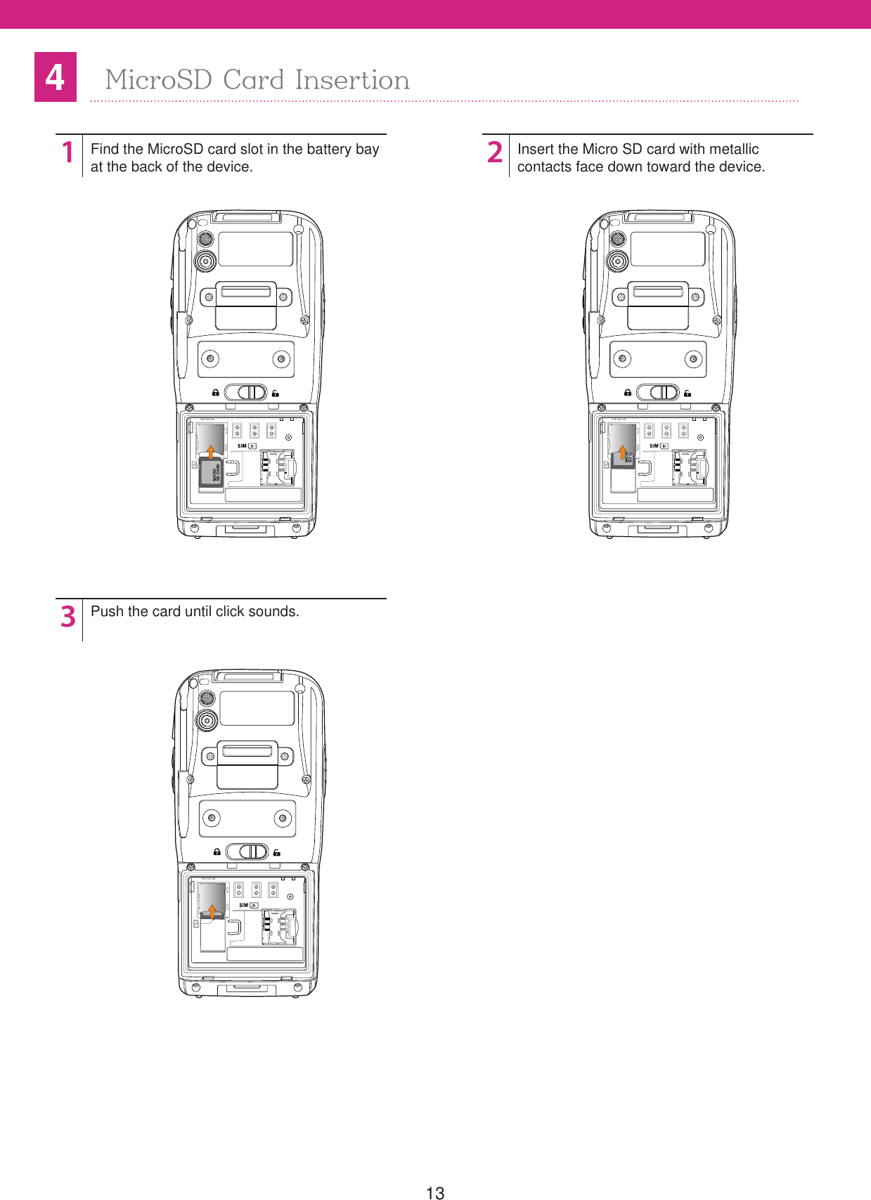 134MicroSD Card Insertion123Find the MicroSD card slot in the battery bayat the back of the device. Push the card until click sounds.Insert the Micro SD card with metallic contacts face down toward the device.