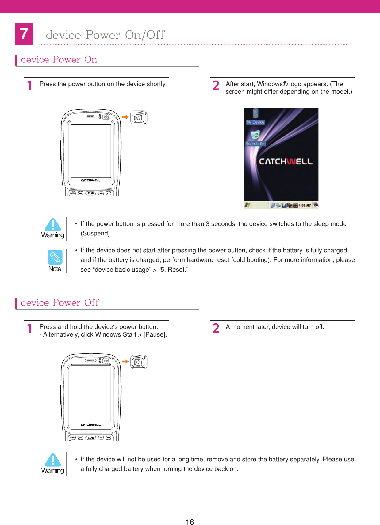 167device Power On/Off  If the device will not be used for a long time, remove and store the battery separately. Please use a fully charged battery when turning the device back on.8BSOJOH  If the power button is pressed for more than 3 seconds, the device switches to the sleep mode (Suspend).8BSOJOH  If the device does not start after pressing the power button, check if the battery is fully charged, and if the battery is charged, perform hardware reset (cold booting). For more information, please see &ldquo;device basic usage&rdquo; > &ldquo;5. Reset.&rdquo;/PUFdevice Power Ondevice Power Off1212Press the power button on the device shortly.Press and hold the device&rsquo;s power button.- Alternatively, click Windows Start > [Pause].After start, Windows&reg; logo appears. (The screen might differ depending on the model.)A moment later, device will turn off.