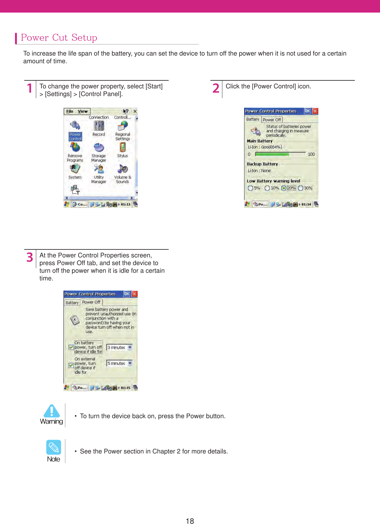 18Power Cut SetupTo increase the life span of the battery, you can set the device to turn off the power when it is not used for a certain amount of time.123To change the power property, select [Start]> [Settings] > [Control Panel].At the Power Control Properties screen, press Power Off tab, and set the device to turn off the power when it is idle for a certain time.Click the [Power Control] icon.  See the Power section in Chapter 2 for more details./PUF  To turn the device back on, press the Power button.8BSOJOH