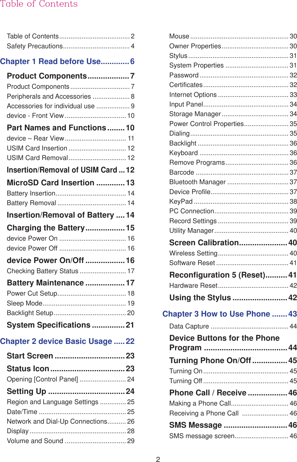 2Table of ContentsTable of Contents ...................................... 2Safety Precautions .................................... 4Chapter 1 Read before Use.............6Product Components ...................7Product Components ................................ 7Peripherals and Accessories .................... 8Accessories for individual use .................. 9device - Front View ................................. 10Part Names and Functions ........10device &ndash; Rear View ................................. 11USIM Card Insertion ............................... 12USIM Card Removal ............................... 12Insertion/Removal of USIM Card ...12MicroSD Card Insertion .............13Battery Insertion ...................................... 14Battery Removal ..................................... 14Insertion/Removal of Battery ....14Charging the Battery ..................15device Power On .................................... 16device Power Off .................................... 16device Power On/Off ..................16Checking Battery Status ......................... 17Battery Maintenance ..................17Power Cut Setup ..................................... 18Sleep Mode ............................................. 19Backlight Setup ....................................... 20System Specifications ...............21Chapter 2 device Basic Usage .....22Start Screen ................................23Status Icon ..................................23Opening [Control Panel] ......................... 24Setting Up ...................................24Region and Language Settings .............. 25Date/Time ............................................... 25Network and Dial-Up Connections .......... 26Display .................................................... 28Volume and Sound ................................. 29Mouse ..................................................... 30Owner Properties .................................... 30Stylus ...................................................... 31System Properties .................................. 31Password ................................................ 32Certificates .............................................. 32Internet Options ...................................... 33Input Panel .............................................. 34Storage Manager .................................... 34Power Control Properties ........................ 35Dialing ..................................................... 35Backlight ................................................. 36Keyboard ................................................ 36Remove Programs .................................. 36Barcode .................................................. 37Bluetooth Manager ................................. 37Device Profile .......................................... 37KeyPad ................................................... 38PC Connection ........................................ 39Record Settings ...................................... 39Utility Manager ........................................ 40Screen Calibration ......................40Wireless Setting ...................................... 40Software Reset ....................................... 41Reconfiguration 5 (Reset) ..........41Hardware Reset ...................................... 42Using the Stylus .........................42Chapter 3 How to Use Phone .......43Data Capture .......................................... 44Device Buttons for the Phone  Program  ......................................44Turning Phone On/Off ................45Turning On .............................................. 45Turning Off .............................................. 45Phone Call / Receive ..................46Making a Phone Call ............................... 46Receiving a Phone Call  ......................... 46SMS Message .............................46SMS message screen ............................. 46