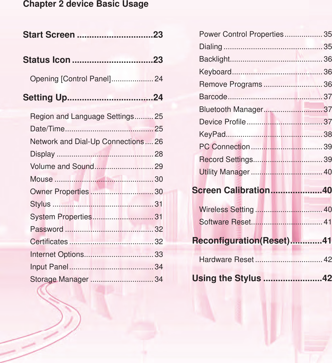Start Screen ...............................23Status Icon .................................23Opening [Control Panel] .................... 24Setting Up ...................................24Region and Language Settings ......... 25Date/Time .......................................... 25Network and Dial-Up Connections .... 26Display ..............................................28Volume and Sound ............................ 29Mouse ...............................................30Owner Properties .............................. 30Stylus ................................................31System Properties ............................. 31Password .......................................... 32Certificates ........................................ 32Internet Options................................. 33Input Panel ........................................ 34Storage Manager ..............................34Power Control Properties .................. 35Dialing ............................................... 35Backlight............................................ 36Keyboard ........................................... 36Remove Programs ............................ 36Barcode ............................................. 37Bluetooth Manager ............................ 37Device Profile .................................... 37KeyPad..............................................38PC Connection .................................. 39Record Settings................................. 39Utility Manager .................................. 40Screen Calibration .....................40Wireless Setting ................................ 40Software Reset.................................. 41Reconfiguration(Reset) .............41Hardware Reset ................................ 42Using the Stylus ........................42Chapter 2 device Basic Usage