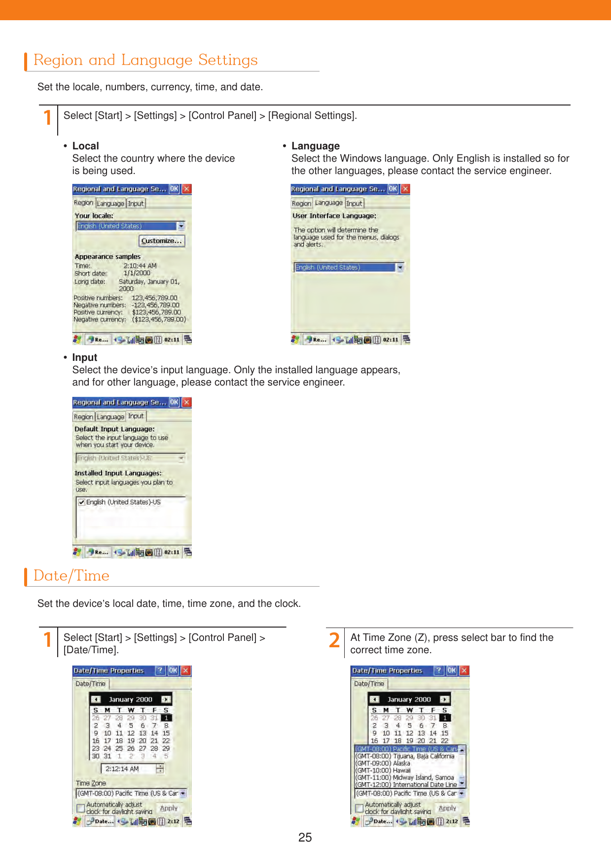 25Region and Language SettingsDate/TimeSet the locale, numbers, currency, time, and date.Set the device&rsquo;s local date, time, time zone, and the clock.112Select [Start] > [Settings] > [Control Panel] > [Regional Settings].Select [Start] > [Settings] > [Control Panel] > [Date/Time]. At Time Zone (Z), press select bar to find the correct time zone. LocalSelect the country where the device is being used. InputSelect the device&rsquo;s input language. Only the installed language appears, and for other language, please contact the service engineer. LanguageSelect the Windows language. Only English is installed so for the other languages, please contact the service engineer.