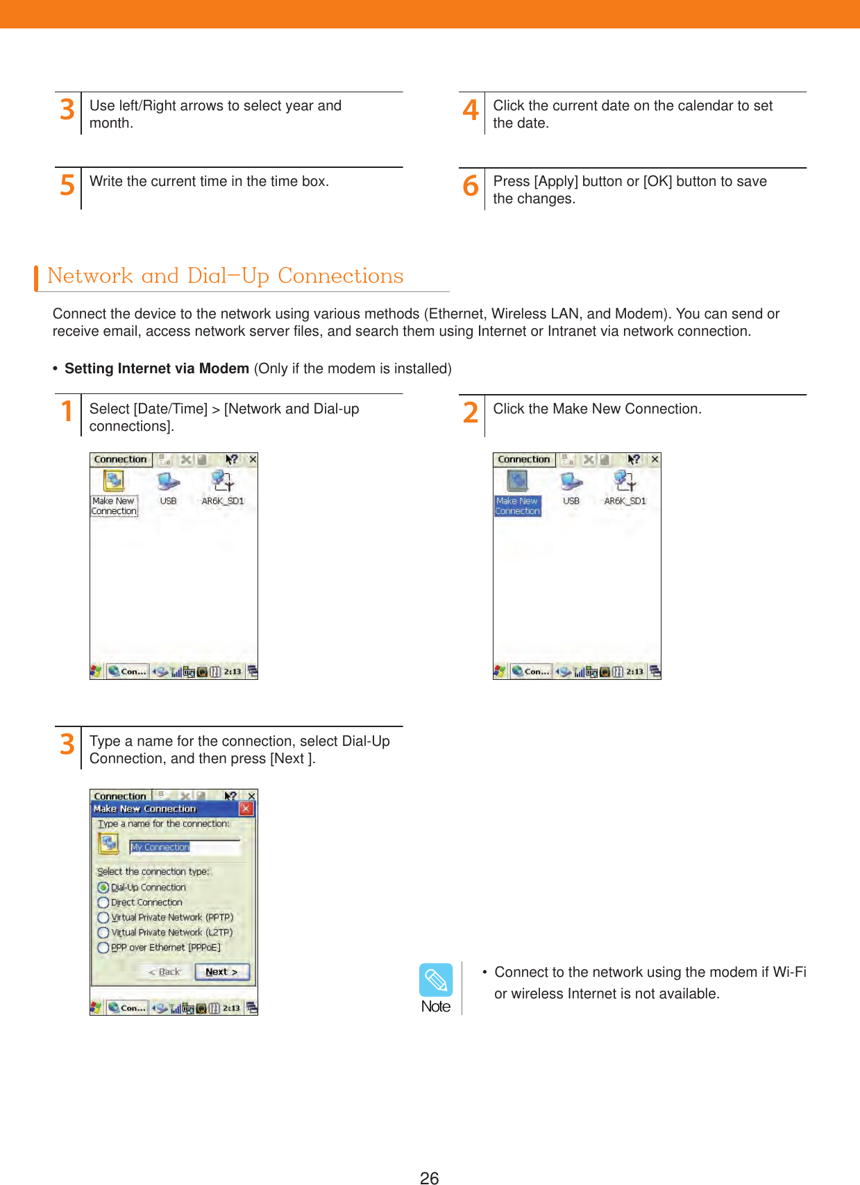 26Network and Dial-Up ConnectionsConnect the device to the network using various methods (Ethernet, Wireless LAN, and Modem). You can send or receive email, access network server files, and search them using Internet or Intranet via network connection.3546Use left/Right arrows to select year and month.Write the current time in the time box.Click the current date on the calendar to set the date.Press [Apply] button or [OK] button to savethe changes.  Setting Internet via Modem (Only if the modem is installed)132Select [Date/Time] > [Network and Dial-up connections].Type a name for the connection, select Dial-Up Connection, and then press [Next ].Click the Make New Connection.  Connect to the network using the modem if Wi-Fi or wireless Internet is not available./PUF