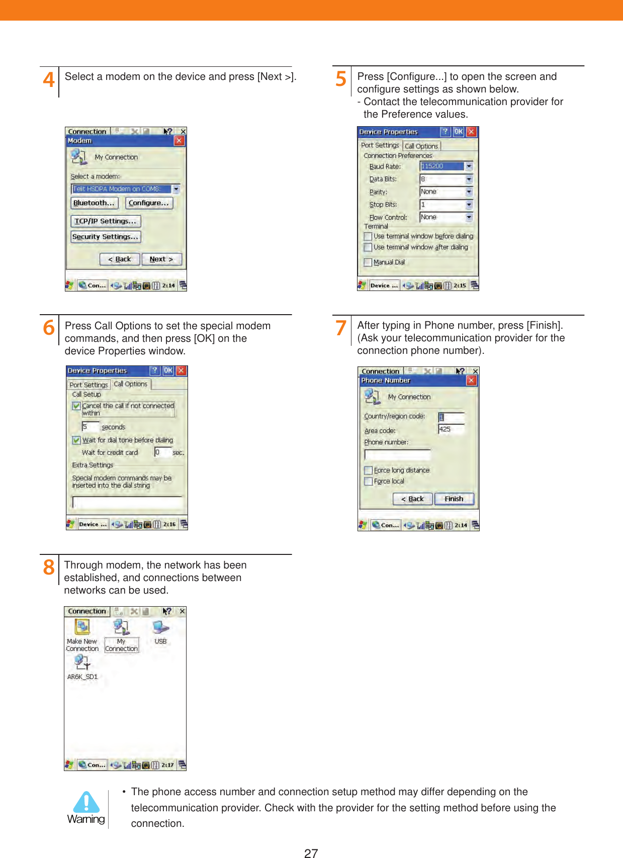 2746857Select a modem on the device and press [Next >].Press Call Options to set the special modem commands, and then press [OK] on the device Properties window.After typing in Phone number, press [Finish]. (Ask your telecommunication provider for the connection phone number).Press [Configure...] to open the screen and configure settings as shown below.-  Contact the telecommunication provider for     the Preference values.Through modem, the network has been established, and connections between networks can be used.  The phone access number and connection setup method may differ depending on the telecommunication provider. Check with the provider for the setting method before using the connection.8BSOJOH