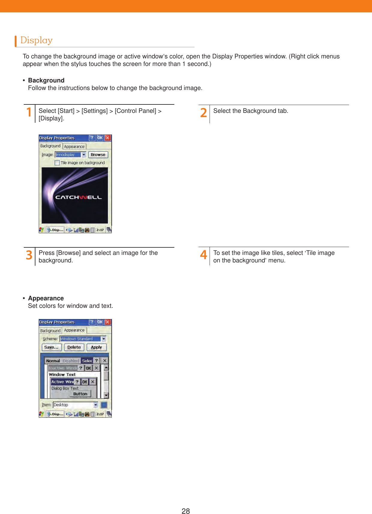 28DisplayTo change the background image or active window&rsquo;s color, open the Display Properties window. (Right click menus appear when the stylus touches the screen for more than 1 second.) Background  Follow the instructions below to change the background image. Appearance  Set colors for window and text.1324Select [Start] > [Settings] > [Control Panel] >[Display].Press [Browse] and select an image for the background.Select the Background tab.To set the image like tiles, select &lsquo;Tile image on the background&rsquo; menu.