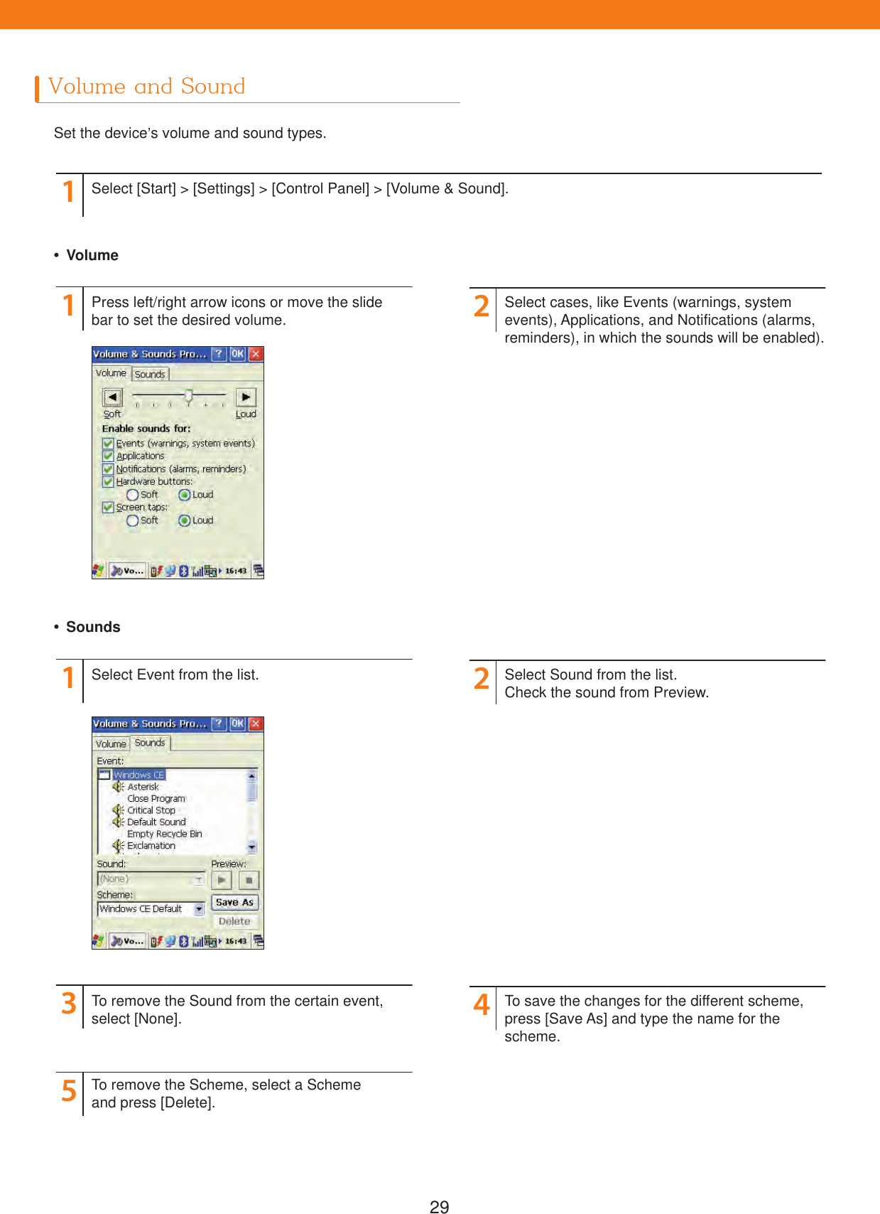 29Volume and SoundSet the device&rsquo;s volume and sound types.1Select [Start] > [Settings] > [Control Panel] > [Volume &amp; Sound]. Volume Sounds1135224Press left/right arrow icons or move the slide bar to set the desired volume.Select Event from the list.To remove the Sound from the certain event, select [None].To remove the Scheme, select a Scheme and press [Delete].Select cases, like Events (warnings, system events), Applications, and Notifications (alarms, reminders), in which the sounds will be enabled).Select Sound from the list. Check the sound from Preview.To save the changes for the different scheme, press [Save As] and type the name for the scheme.