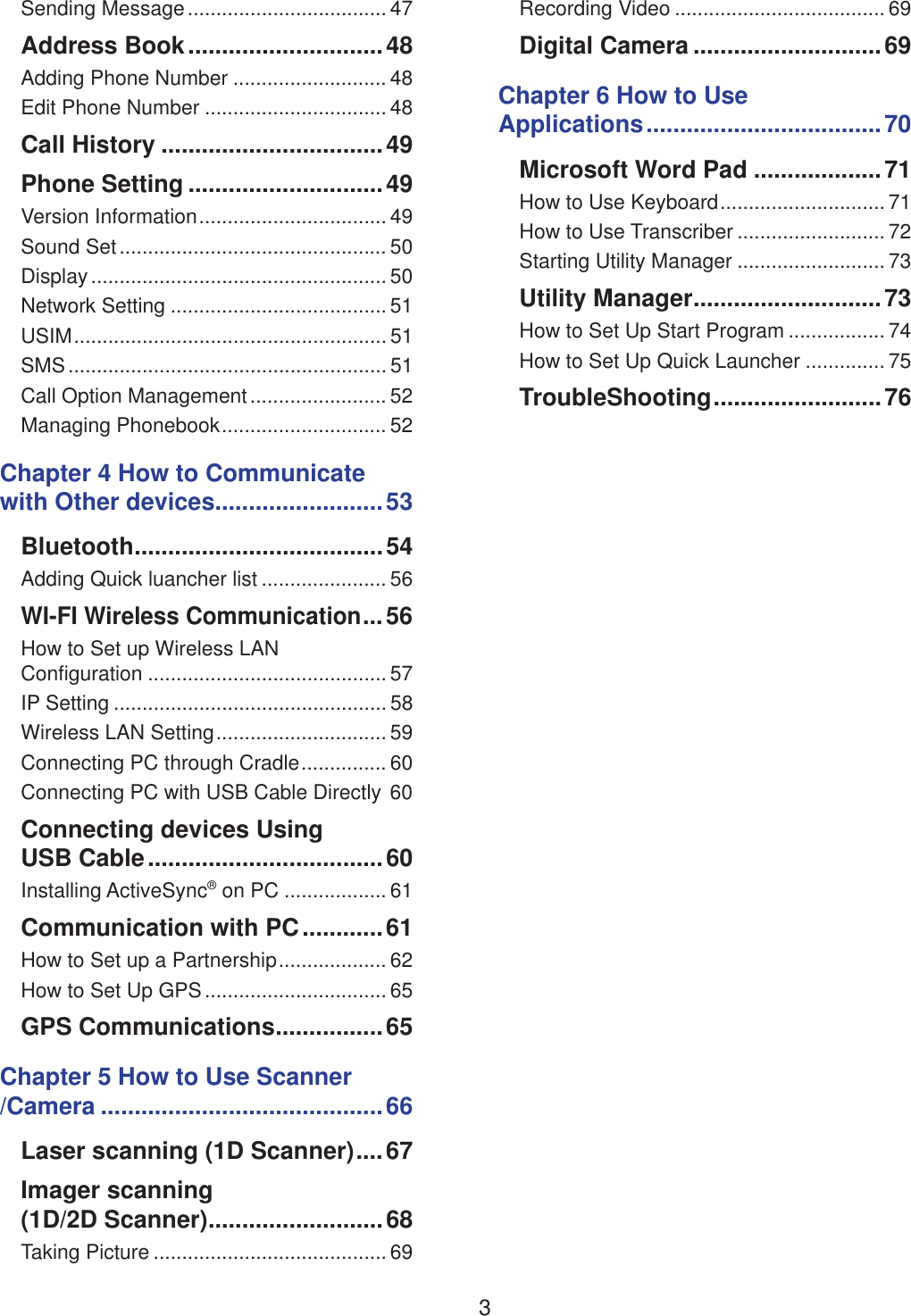 3Sending Message ................................... 47Address Book .............................48Adding Phone Number ........................... 48Edit Phone Number ................................ 48Call History .................................49Phone Setting .............................49Version Information ................................. 49Sound Set ............................................... 50Display .................................................... 50Network Setting ...................................... 51USIM ....................................................... 51SMS ........................................................ 51Call Option Management ........................ 52Managing Phonebook ............................. 52Chapter 4 How to Communicate  with Other devices.........................53Bluetooth .....................................54Adding Quick luancher list ...................... 56WI-FI Wireless Communication ...56How to Set up Wireless LAN  Configuration .......................................... 57IP Setting ................................................ 58Wireless LAN Setting .............................. 59Connecting PC through Cradle ............... 60Connecting PC with USB Cable Directly 60Connecting devices Using  USB Cable ...................................60Installing ActiveSync&reg; on PC .................. 61Communication with PC ............61How to Set up a Partnership ................... 62How to Set Up GPS ................................ 65GPS Communications ................65Chapter 5 How to Use Scanner /Camera ..........................................66Laser scanning (1D Scanner) ....67Imager scanning  (1D/2D Scanner) ..........................68Taking Picture ......................................... 69Recording Video ..................................... 69Digital Camera ............................69Chapter 6 How to Use  Applications ................................... 70Microsoft Word Pad ...................71How to Use Keyboard ............................. 71How to Use Transcriber .......................... 72Starting Utility Manager .......................... 73Utility Manager ............................73How to Set Up Start Program ................. 74How to Set Up Quick Launcher .............. 75TroubleShooting .........................76