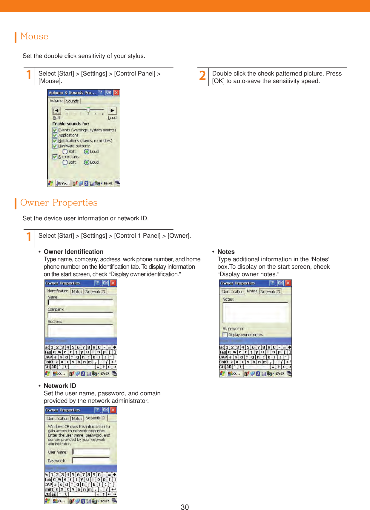 30MouseOwner PropertiesSet the double click sensitivity of your stylus.Set the device user information or network ID. Owner IdentificationType name, company, address, work phone number, and home phone number on the Identification tab. To display information on the start screen, check &ldquo;Display owner identification.&rdquo; Network IDSet the user name, password, and domain provided by the network administrator. NotesType additional information in the &lsquo;Notes&rsquo; box.To display on the start screen, check &ldquo;Display owner notes.&rdquo;112Select [Start] > [Settings] > [Control Panel] > [Mouse].Select [Start] > [Settings] > [Control 1 Panel] > [Owner].Double click the check patterned picture. Press [OK] to auto-save the sensitivity speed.