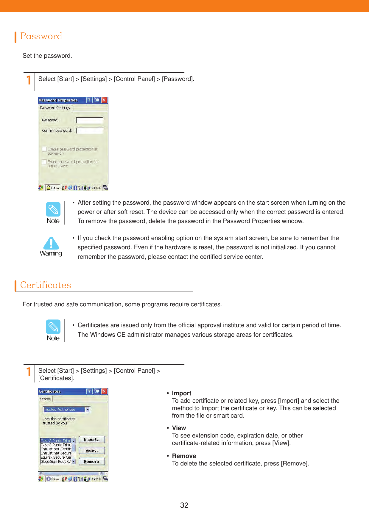 32PasswordCertificatesSet the password.For trusted and safe communication, some programs require certificates.11Select [Start] > [Settings] > [Control Panel] > [Password].Select [Start] > [Settings] > [Control Panel] > [Certificates].  If you check the password enabling option on the system start screen, be sure to remember the specified password. Even if the hardware is reset, the password is not initialized. If you cannot remember the password, please contact the certified service center.  After setting the password, the password window appears on the start screen when turning on the power or after soft reset. The device can be accessed only when the correct password is entered. To remove the password, delete the password in the Password Properties window.8BSOJOH/PUF  Certificates are issued only from the official approval institute and valid for certain period of time. The Windows CE administrator manages various storage areas for certificates./PUF ImportTo add certificate or related key, press [Import] and select the method to Import the certificate or key. This can be selected from the file or smart card. ViewTo see extension code, expiration date, or othercertificate-related information, press [View]. RemoveTo delete the selected certificate, press [Remove].