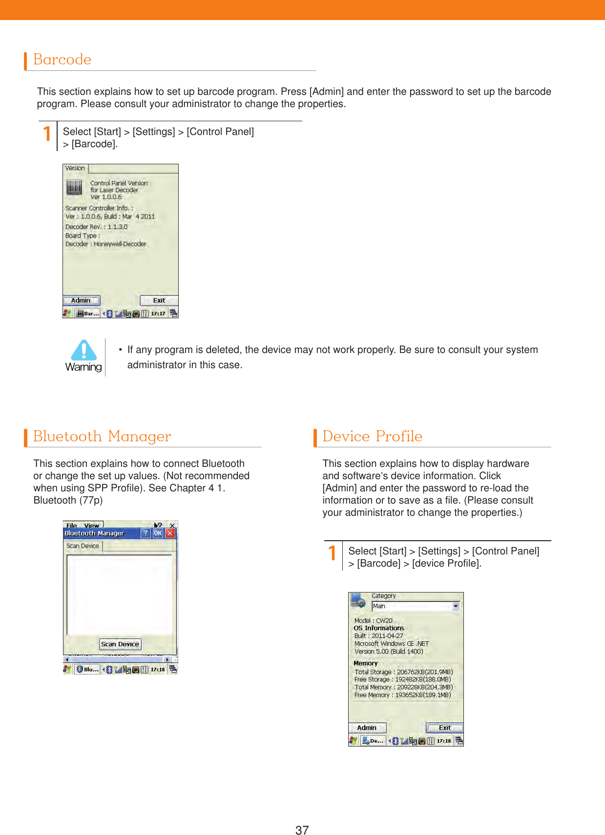 37BarcodeThis section explains how to set up barcode program. Press [Admin] and enter the password to set up the barcode program. Please consult your administrator to change the properties.1Select [Start] > [Settings] > [Control Panel]> [Barcode].  If any program is deleted, the device may not work properly. Be sure to consult your system administrator in this case.8BSOJOHBluetooth Manager Device ProfileThis section explains how to connect Bluetooth or change the set up values. (Not recommended when using SPP Profile). See Chapter 4 1. Bluetooth (77p)This section explains how to display hardware and software&rsquo;s device information. Click [Admin] and enter the password to re-load the information or to save as a file. (Please consult your administrator to change the properties.)1Select [Start] > [Settings] > [Control Panel]> [Barcode] > [device Profile].