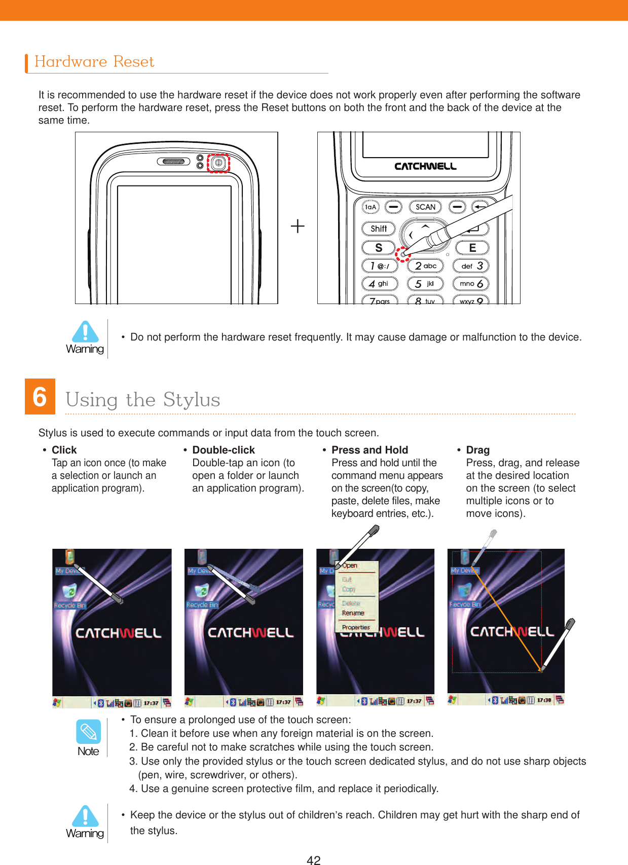 42Hardware ResetIt is recommended to use the hardware reset if the device does not work properly even after performing the software reset. To perform the hardware reset, press the Reset buttons on both the front and the back of the device at the same time.  Do not perform the hardware reset frequently. It may cause damage or malfunction to the device.8BSOJOH  Keep the device or the stylus out of children&rsquo;s reach. Children may get hurt with the sharp end of the stylus.8BSOJOHStylus is used to execute commands or input data from the touch screen.6Using the Stylus ClickTap an icon once (to make a selection or launch an application program). Double-clickDouble-tap an icon (to open a folder or launch an application program).  Press and HoldPress and hold until the command menu appears on the screen(to copy, paste, delete files, make keyboard entries, etc.). DragPress, drag, and release at the desired location on the screen (to select multiple icons or to move icons).  To ensure a prolonged use of the touch screen:1. Clean it before use when any foreign material is on the screen.2. Be careful not to make scratches while using the touch screen.3.  Use only the provided stylus or the touch screen dedicated stylus, and do not use sharp objects (pen, wire, screwdriver, or others).4. Use a genuine screen protective film, and replace it periodically./PUF+