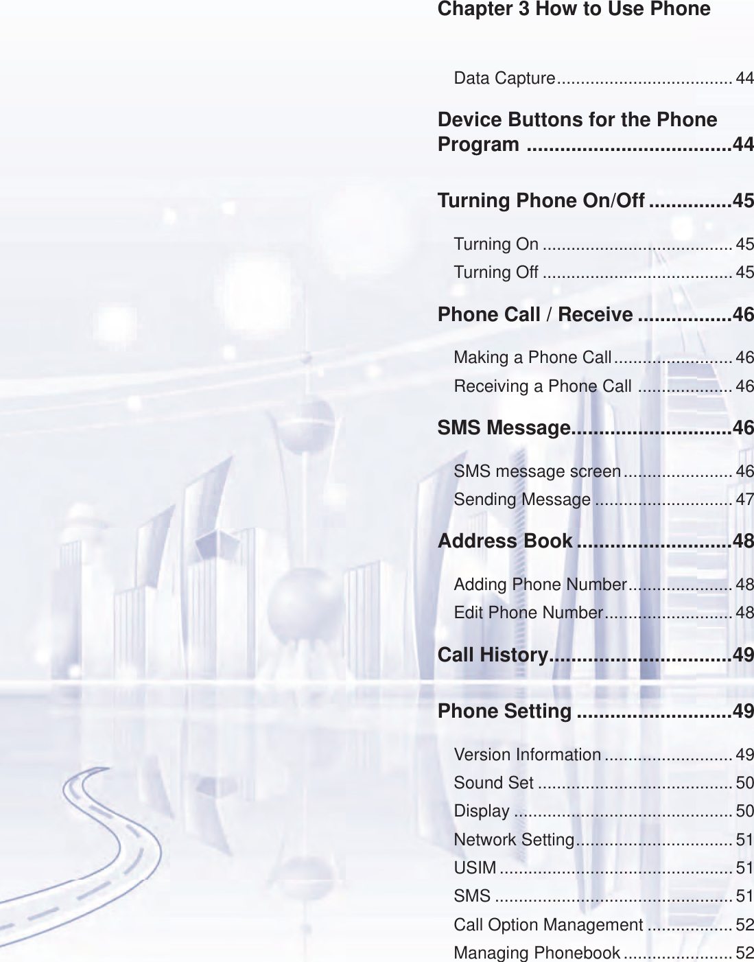 Data Capture ..................................... 44Device Buttons for the Phone Program  .....................................44Turning Phone On/Off ...............45Turning On ........................................ 45Turning Off ........................................ 45Phone Call / Receive .................46Making a Phone Call ......................... 46Receiving a Phone Call  .................... 46SMS Message.............................46SMS message screen ....................... 46Sending Message .............................47Address Book ............................48Adding Phone Number ...................... 48Edit Phone Number ........................... 48Call History.................................49Phone Setting ............................49Version Information ........................... 49Sound Set .........................................50Display ..............................................50Network Setting ................................. 51USIM ................................................. 51SMS ..................................................51Call Option Management ..................52Managing Phonebook ....................... 52Chapter 3 How to Use Phone