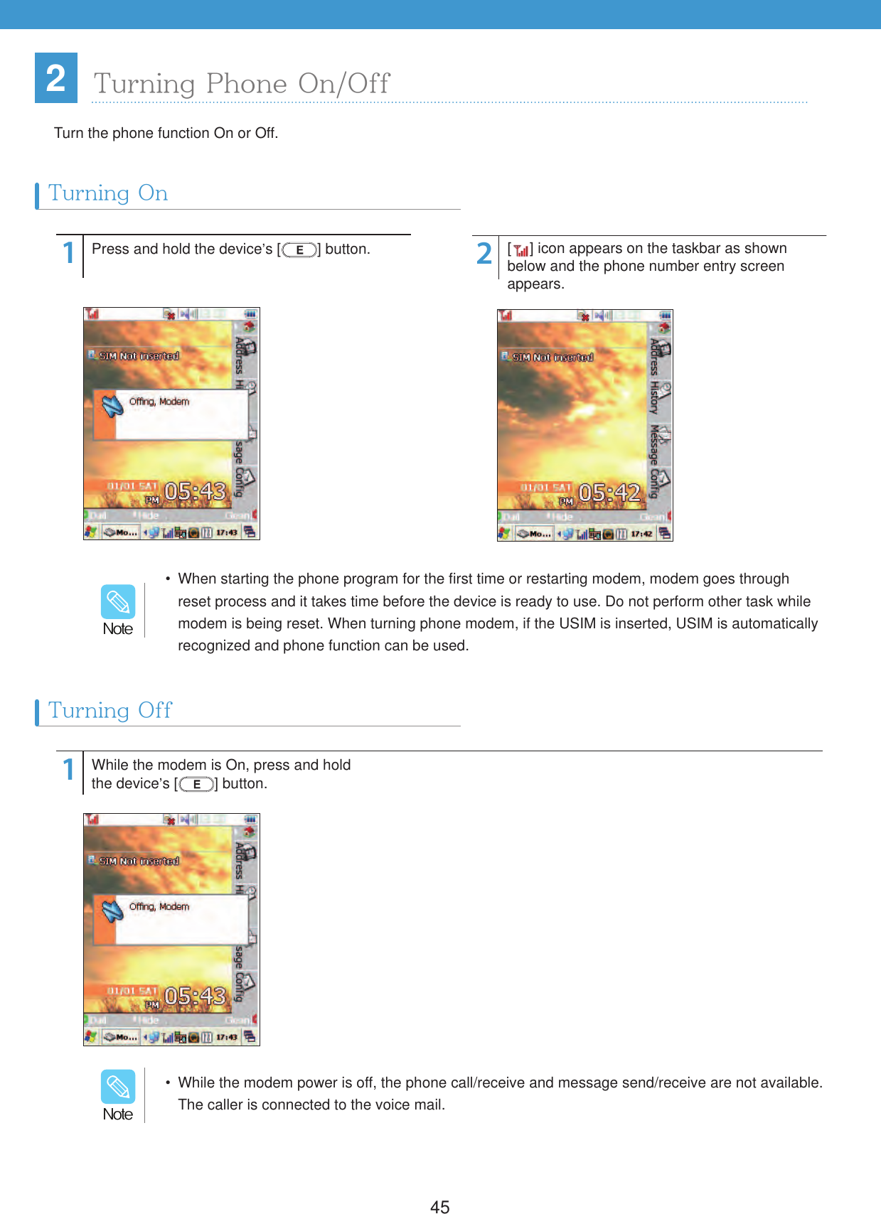 45112Press and hold the device&rsquo;s [ ] button.While the modem is On, press and hold the device&rsquo;s [ ] button.[] icon appears on the taskbar as shown below and the phone number entry screen appears.2Turning OnTurning OffTurn the phone function On or Off.  When starting the phone program for the first time or restarting modem, modem goes through reset process and it takes time before the device is ready to use. Do not perform other task while modem is being reset. When turning phone modem, if the USIM is inserted, USIM is automatically recognized and phone function can be used./PUF  While the modem power is off, the phone call/receive and message send/receive are not available. The caller is connected to the voice mail./PUFTurning Phone On/Off