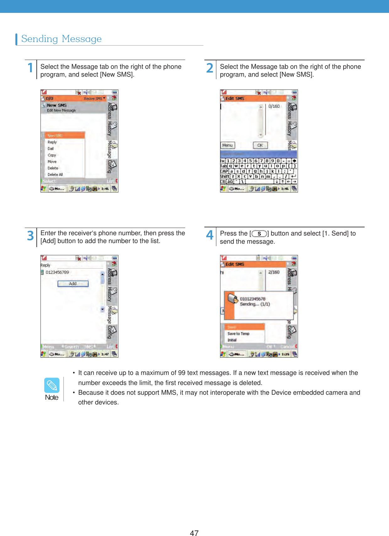 47Sending Message1324Select the Message tab on the right of the phone program, and select [New SMS].Enter the receiver&rsquo;s phone number, then press the [Add] button to add the number to the list.Select the Message tab on the right of the phone program, and select [New SMS].Press the [ ] button and select [1. Send] to send the message.  It can receive up to a maximum of 99 text messages. If a new text message is received when the number exceeds the limit, the first received message is deleted.  Because it does not support MMS, it may not interoperate with the Device embedded camera and other devices./PUF