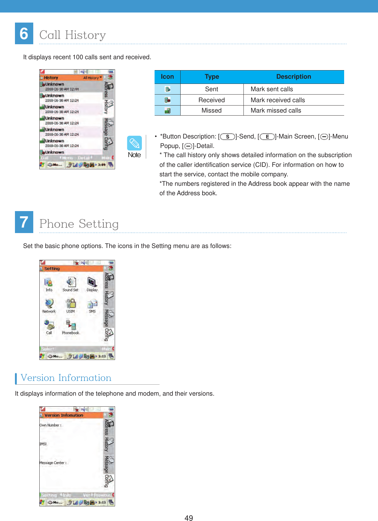4967Call HistoryPhone SettingIt displays recent 100 calls sent and received.Set the basic phone options. The icons in the Setting menu are as follows:It displays information of the telephone and modem, and their versions.Version Information  *Button Description: [ ]-Send, [ ]-Main Screen, [ ]-Menu Popup, [ ]-Detail.* The call history only shows detailed information on the subscription of the caller identification service (CID). For information on how to start the service, contact the mobile company.*The numbers registered in the Address book appear with the name of the Address book./PUFIcon Type DescriptionSent Mark sent callsReceived Mark received callsMissed Mark missed calls