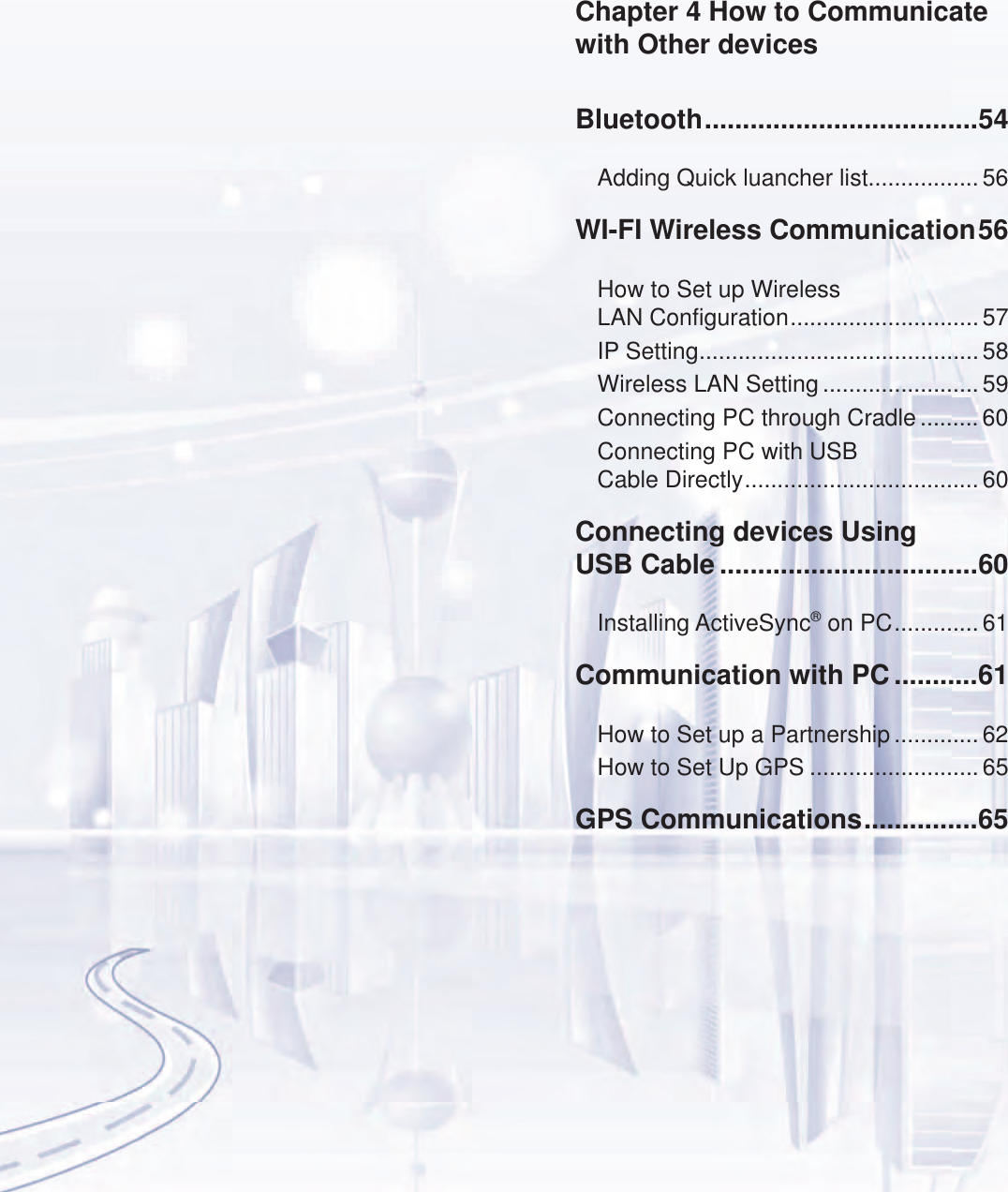 Bluetooth ....................................54Adding Quick luancher list................. 56WI-FI Wireless Communication 56How to Set up Wireless  LAN Configuration ............................. 57IP Setting ........................................... 58Wireless LAN Setting ........................ 59Connecting PC through Cradle ......... 60Connecting PC with USB  Cable Directly .................................... 60Connecting devices Using  USB Cable ..................................60Installing ActiveSync&reg; on PC ............. 61Communication with PC ...........61How to Set up a Partnership ............. 62How to Set Up GPS ..........................65GPS Communications ...............65Chapter 4 How to Communicate  with Other devices