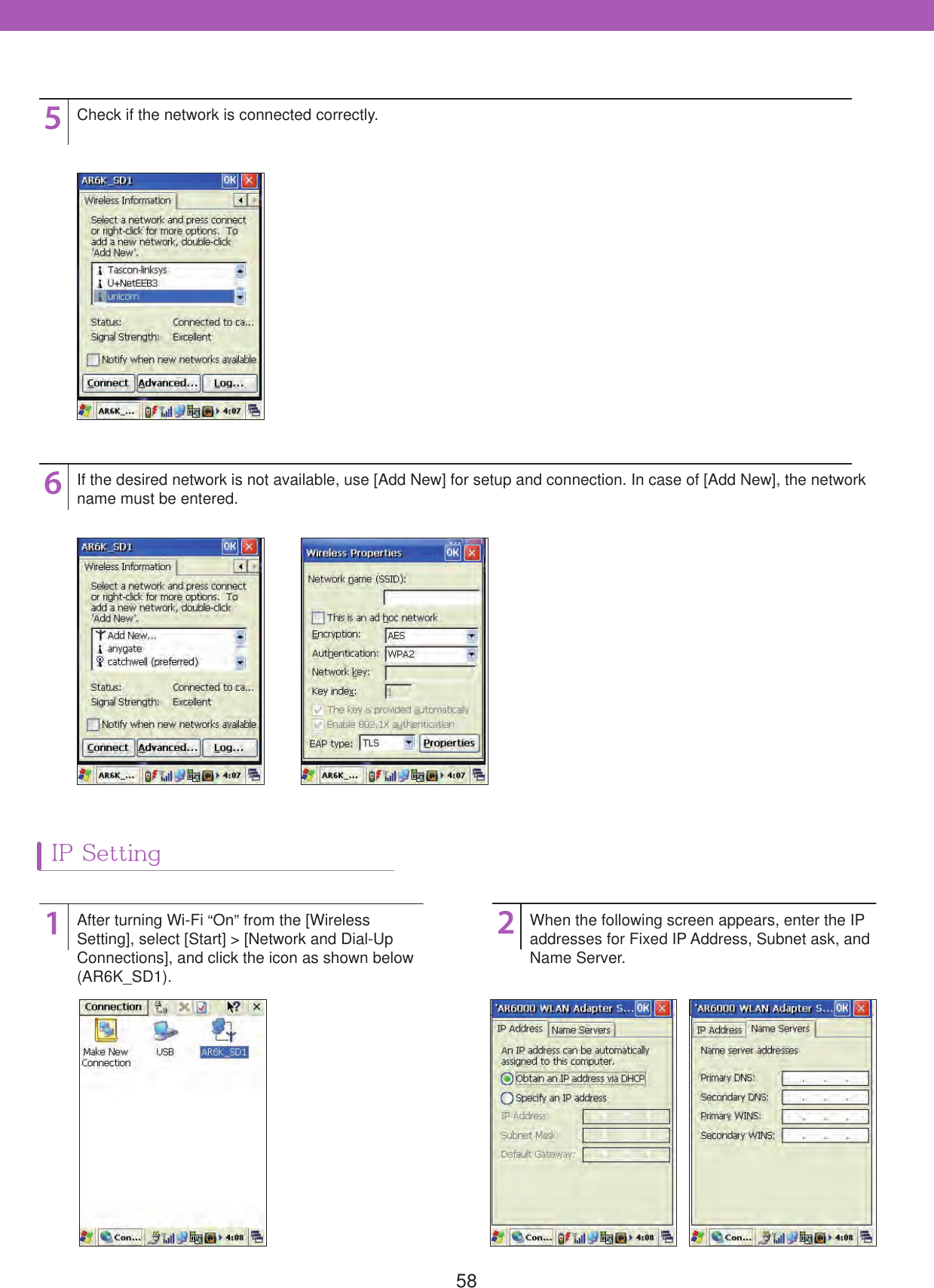 5856Check if the network is connected correctly.If the desired network is not available, use [Add New] for setup and connection. In case of [Add New], the network name must be entered.12After turning Wi-Fi &ldquo;On&rdquo; from the [Wireless Setting], select [Start] > [Network and Dial-Up Connections], and click the icon as shown below (AR6K_SD1).When the following screen appears, enter the IP addresses for Fixed IP Address, Subnet ask, and Name Server.IP Setting