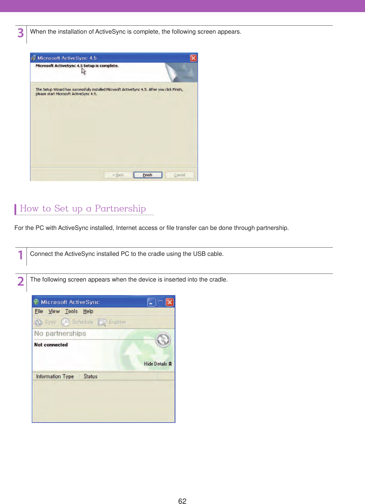 623When the installation of ActiveSync is complete, the following screen appears.How to Set up a Partnership12Connect the ActiveSync installed PC to the cradle using the USB cable.For the PC with ActiveSync installed, Internet access or file transfer can be done through partnership.The following screen appears when the device is inserted into the cradle.
