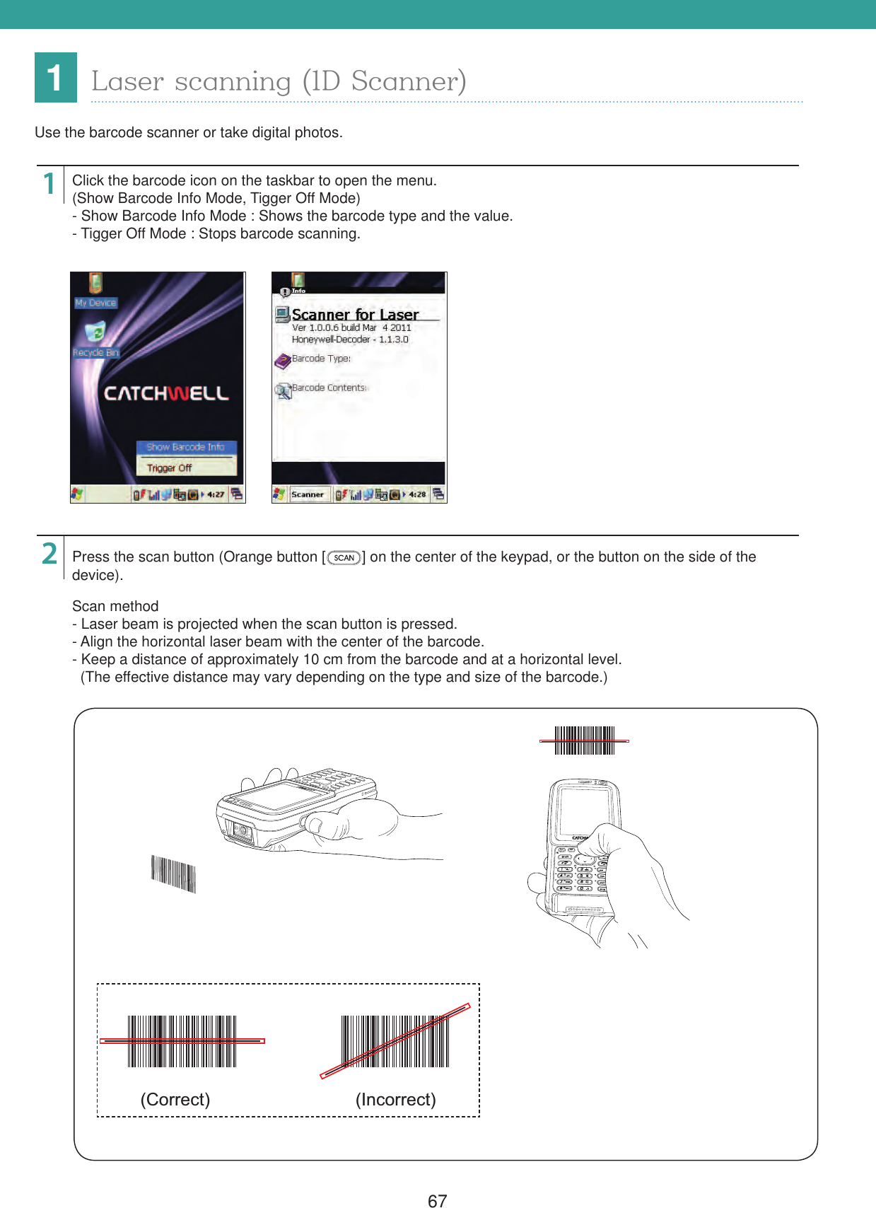 671Laser scanning (1D Scanner)Use the barcode scanner or take digital photos.12Click the barcode icon on the taskbar to open the menu.(Show Barcode Info Mode, Tigger Off Mode)- Show Barcode Info Mode : Shows the barcode type and the value.- Tigger Off Mode : Stops barcode scanning.Press the scan button (Orange button [ ] on the center of the keypad, or the button on the side of the device).Scan method- Laser beam is projected when the scan button is pressed.- Align the horizontal laser beam with the center of the barcode.- Keep a distance of approximately 10 cm from the barcode and at a horizontal level.  (The effective distance may vary depending on the type and size of the barcode.)(Correct) (Incorrect)