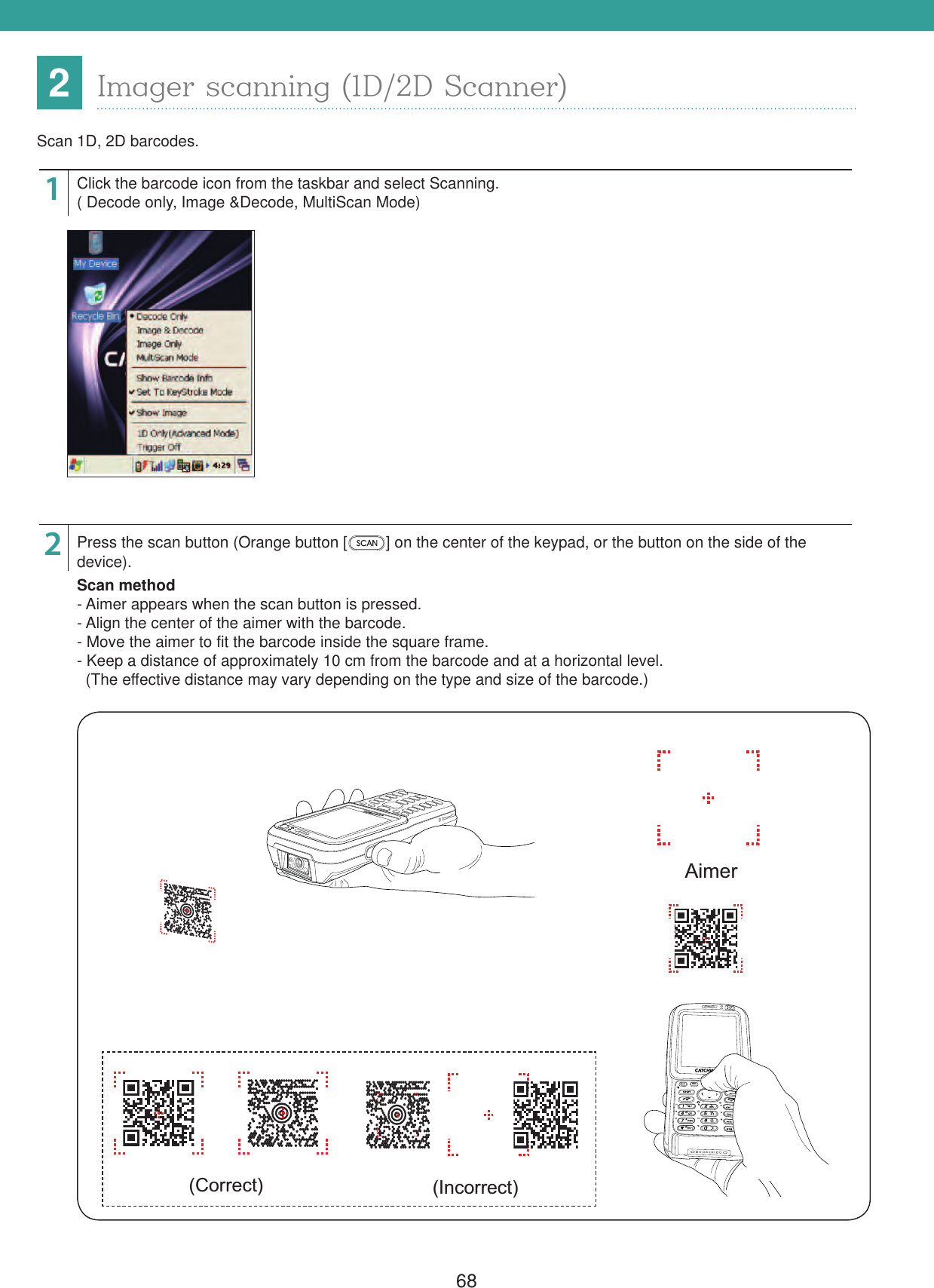 682Imager scanning (1D/2D Scanner)Scan 1D, 2D barcodes.12Click the barcode icon from the taskbar and select Scanning.( Decode only, Image &amp;Decode, MultiScan Mode)Press the scan button (Orange button [ ] on the center of the keypad, or the button on the side of the device).Scan method- Aimer appears when the scan button is pressed.- Align the center of the aimer with the barcode.- Move the aimer to fit the barcode inside the square frame.- Keep a distance of approximately 10 cm from the barcode and at a horizontal level.  (The effective distance may vary depending on the type and size of the barcode.)(Correct) (Incorrect)Aimer